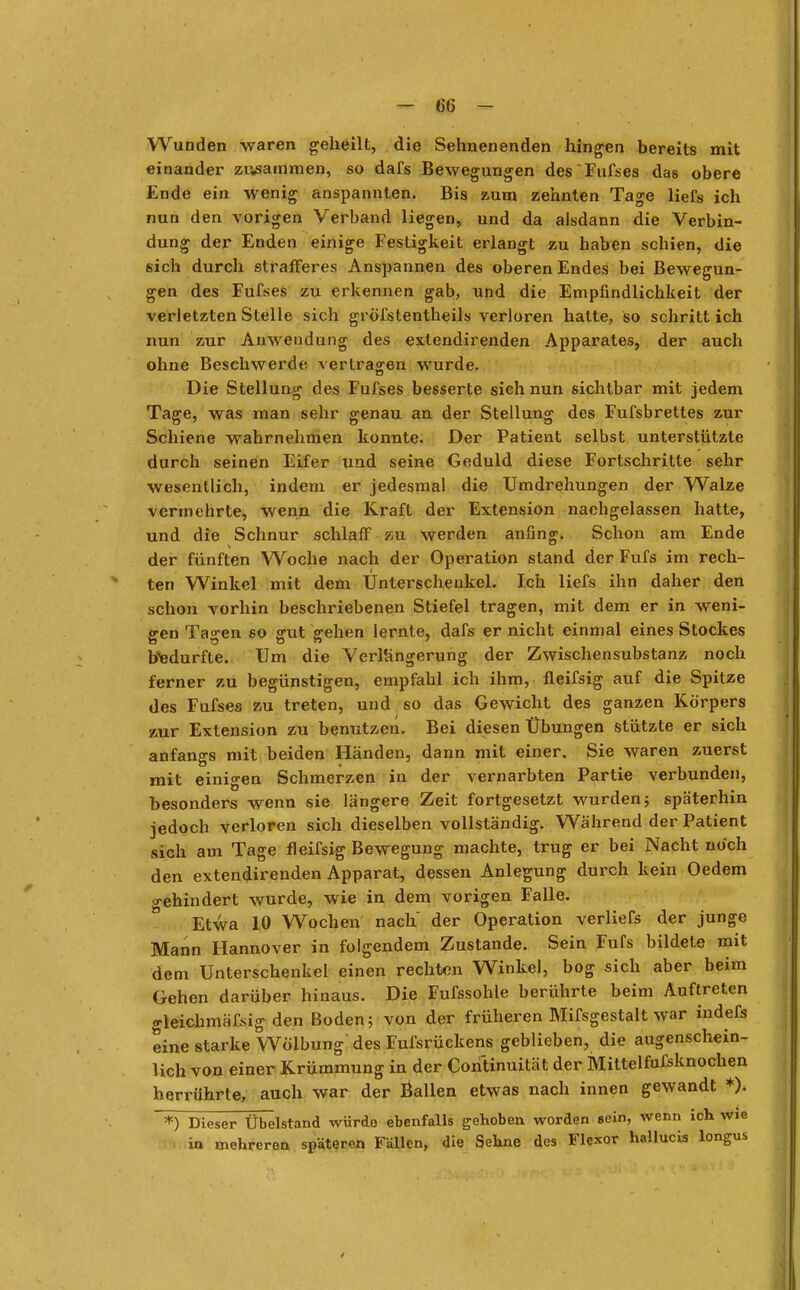 Wunden waren geheilt, die Sehnenenden hingen bereits mit einander zusammen, so dafs Bewegungen des Fufses das obere Ende ein wenig anspannten. Bis zum zehnten Tage liefs ich nun den vorigen Verband liegen, und da alsdann die Verbin- dung der Enden einige Festigkeit erlangt zu haben schien, die sich durch strafferes Anspannen des oberen Endes bei Bewegun- gen des Fufses zu erkennen gab, und die Empfindlichkeit der verletzten Stelle sich gröfstentheils verloren hatte, so schritt ich nun zur Anwendung des extendirenden Apparates, der auch ohne Beschwerde vertragen wurde. Die Stellung des Fufses besserte sich nun sichtbar mit jedem Tage, was man sehr genau an der Stellung des Fufsbrettes zur Schiene wahrnehmen konnte. Der Patient selbst unterstützte durch seinen Eifer und seine Geduld diese Fortschritte sehr wesentlich, indem er jedesmal die Umdrehungen der Walze vermehrte, wenn die Kraft der Extension nachgelassen hatte, und die Schnur schlaff zu werden anfing. Schon am Ende der fünften Woche nach der Operation stand der Fufs im rech- ten Winkel mit dem Unterschenkel. Ich liefs ihn daher den schon vorhin beschriebenen Stiefel tragen, mit dem er in weni- gen Tagen so gut gehen lernte, dafs er nicht einmal eines Stockes bedurfte. Um die Verlängerung der Zwischensubstanz noch ferner zu begünstigen, empfahl ich ihm, fleifsig auf die Spitze des Fufses zu treten, und so das Gewicht des ganzen Körpers zur Extension zu benutzen. Bei diesen Übungen stützte er sich anfangs mit beiden Händen, dann mit einer. Sie waren zuerst mit einigen Schmerzen in der vernarbten Partie verbunden, besonders wenn sie längere Zeit fortgesetzt wurden 5 späterhin jedoch verloren sich dieselben vollständig. Während der Patient sich am Tage fleifsig Bewegung machte, trug er bei Nacht noch den extendirenden Apparat, dessen Anlegung durch kein Oedem a-ehindert wurde, wie in dem vorigen Falle. Etwa 10 Wochen nach der Operation verliefs der junge Mann Hannover in folgendem Zustande. Sein Fufs bildete mit dem Unterschenkel einen rechten Winke), bog sich aber beim Gehen darüber hinaus. Die Fufssohle berührte beim Auftreten gleichmäßig den Boden; von der früheren Mifsgestalt war indefs eine starke Wölbung' des Fufsrückens geblieben, die augenschein- lich von einer Krümmung in der Continuität der Mittelfufsknochen herrührte, auch war der ßallen etwas nach innen gewandt *). *) Dieser Übelstand würde ebenfalls gehoben worden eein, wenn ich wie in mehreren späteren Fällen, die Sehne des Flexor hallucis longus