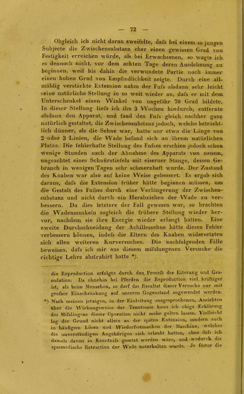 Obgleich ich nicht daran zweifelte, dafs bei einem so jungen Subjecte die Zwischensubstanz eher einen gewissen Grad von Festigkeit erreichen würde, als bei Erwachsenen, so wagte ich es dennoch nicht, vor dem achten Tage deren Ausdehnung zu beginnen, weil bis dahin die verwundete Partie noch immer einen hohen Grad von Empfindlichkeit zeigte. Durch eine aü- mählig verstärkte Extension nahm der Fufs alsdann sehr leicht t.eine natürliche Stellung in so weit wieder an, dafs er mit dem Unterschenkel einen Winkel von ungefähr 70 Grad bildete. In dieser Stellung liefs ich ihn 3 Wochen hindurch, entfernte alsdann den Apparat, und fand den Fufs gleich nachher ganz natürlich gestaltet, die Zwischensubstanz; jedoch, welche beträcht- lich dünner, als die Sehne war, hatte nur etwa die Länge von 2 oder 3 Linien, die Wade befand sich an ihrem natürlichen .Platze. Die fehlerhafte Stellung des Fufses erschien jedoch schon wenige Stunden nach der Abnahme des Apparats von neuem, ungeachtet eines Schnürstiefels mit eiserner Stange, dessen Ge- brauch in wenigen Tagen sehr schmerzhaft wurde. Der Zustand des Knaben war also auf keine Weise gebessert. Es ergab sich daraus, dafs die Extension früher hätte beginnen müssen, um die Gestalt des Fufses durch eine Verlängerung der Zwischen- substanz und nicht durch ein Herabziehen der Wade zu ver- bessern. Da dies letztere der Fall gewesen war, so brachten die Wadenmuskeln sogleich die frühere Stellung wieder her- vor, nachdem sie ihre Energie wieder erlangt hatten. Eine zweite Durchschneidung der Achillessehne hätte diesen Fehler verbessern können, indefs die Eltern des Knaben widersetzten sich allen weiteren Kurversuchen. Die nachfolgenden Fälle beweisen, dafs ich mir aus diesem mifslungenen Versuche die richtige Lehre abstrahirt hatte *). die Reproduction erfolgte durch den Procefs der Eiterung und Gra- nulation. Da ohnehin bei Pferden die Reproduction viel kräftiger ist, als beim Menschen, so darf das Resultat dieser Versuche nur mit grofser Einschränkung auf unseren Gegenstand angewendet werden. *) Nach meinen jetzigen, in der Einleitung ausgesprochenen, Ansichten über die Wirkungsweise der Tenotomie kann ich obige Erklärung des Mifslingcns dieser Operation nicht mehr gelten lassen. Vielleicht lag der Grund nicht, allein an der späten Extension, sondern auch in häufigem Lösen und Wiederfestmachen der Maschine, welches die unverständigen Angehörigen sich erlaubt hatten, ohne dafs ich damals davon in Kenntnifs gesetzt worden wäre, und wodurch die spasmodische Retraction der Wade unterhalten wurde. Je fester die