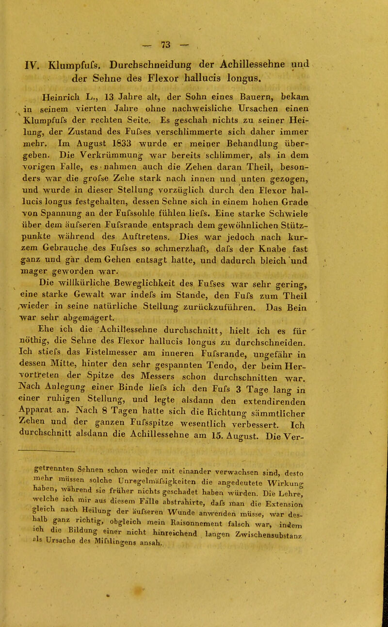 IV. Klumpfufs. Durchschneidung der Achillessehne und der Sehne des Flexor hallucis longus. Heinrich L., 13 Jahre alt, der Sohn eines Bauern, bekam , in seinem vierten Jahre ohne nachweisliche Ursachen einen Klumpfufs der rechten Seite. Es geschah nichts zu seiner Hei- lung, der Zustand des Fufses verschlimmerte sich daher immer mehr. Im August 1833 wurde er meiner Behandlung über- geben. Die Verkrümmung war bereits schlimmer, als in dem vorigen Falle, es • nahmen auch die Zehen daran Theil, beson- ders war die grofse Zehe stark nach innen und unten gezogen, und wurde in dieser Stellung vorzüglich durch den Flexor hal- lucis longus festgehalten, dessen Sehne sich in einem hohen Grade von Spannung an der Fufssohle fühlen liefs. Eine starke Schwiele über dem äufseren Fufsrande entsprach dem gewöhnlichen Stütz- punkte während des Auftretens. Dies war jedoch nach kur- zem Gebrauche des Fufses so schmerzhaft, dafs der Knabe fast ganz und gär dem Gehen entsagt hatte, und dadurch bleich 'und mager geworden war. Die willkürliche Beweglichkeit des Fufses war sehr gering, eine starke Gewalt war indefs im Stande, den Fufs zum Theil ,wieder in seine natürliche Stellung zurückzuführen. Das Bein war sehr abgemagert. Ehe ich die Achillessehne durchschnitt, hielt ich es für nö'thig, die Sehne des Flexor hallucis longus zu durchschneiden. Ich stiefs das Fistelmesser am inneren Fufsrande, ungefähr in dessen Mitte, hinter den sehr gespannten Tendo, der beim Her- vortreten der Spitze des Messers schon durchschnitten war. Nach Anlegung einer Binde liefs ich den Fufs 3 Tage lang in einer ruhigen Stellung, und legte alsdann den extendirenden Apparat an. Nach 8 Tagen hatte sich die Richtung sämmtlicher Zehen und der ganzen Fufsspitze wesentlich verbessert. Ich durchschnitt alsdann die Achillessehne am 15. August. Die Ver- getrennten Sehnen schon wieder mit einander verwachsen sind, desto mehr müssen solche Unregelmäßigkeiten die angedeutete Wirkung haben, während sie früher nichts geschadet haben würden. Die Lehre, welche ich mir aus diesem Fälle abstrahirte, dafs man die Extension gleich nach Heilung der äufseren Wunde anwenden müsse, war des- halb ganz richtig, obgleich mein Raisonnement falsch war, indem ich die Bildung einer nicht hinreichend langen Zwischensubstanz als Ursache des Mifslingens ansah.