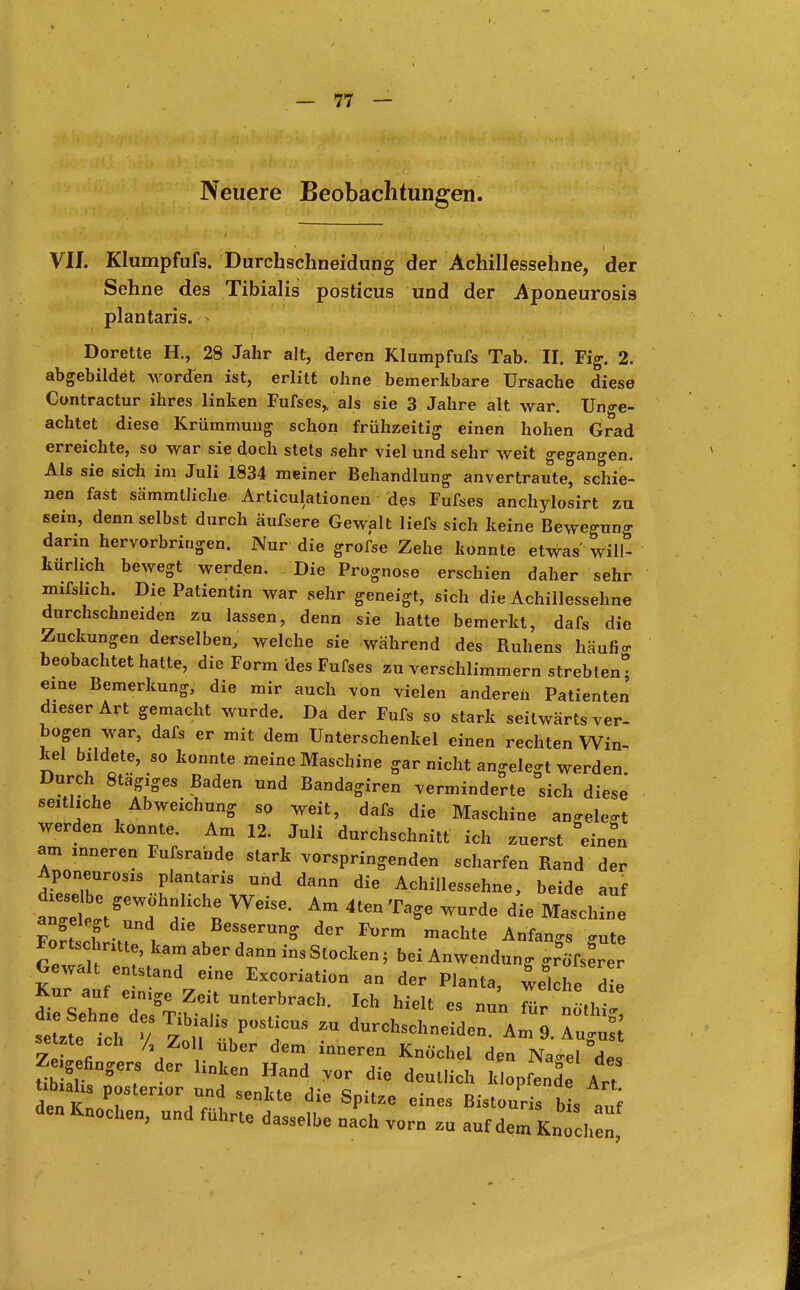 Neuere Beobachtungen. VII. Klumpfufs. Durchschneidung der Achillessehne, der Sehne des Tibialis posticus und der Aponeurosi9 plantaris. > Dorette H., 28 Jahr alt, deren Klumpfufs Tab. II. Fig. 2. abgebildet worden ist, erlitt ohne bemerkbare Ursache diese Contractur ihres linken Fufses,, als sie 3 Jahre alt war. Unge- achtet diese Krümmung schon frühzeitig einen hohen Grad erreichte, so war sie doch stets sehr viel und sehr weit gegangen. Als sie sich im Juli 1834 meiner Behandlung anvertraute, schie- nen fast sämmtliche Articulationen des Fufses anehylosirt zu sein, denn selbst durch äufsere Gewalt liefs sich keine Bewegung darin hervorbringen. Nur die grofse Zehe konnte etwas'will- kürlich bewegt werden. Die Prognose erschien daher sehr mißlich. Die Patientin war sehr geneigt, sich die Achillessehne durchschneiden zu lassen, denn sie hatte bemerkt, dafs die Zuckungen derselben, welche sie während des Ruhens häufig beobachtet hatte, die Form des Fufses zu verschlimmern strebten eine Bemerkung, die mir auch von vielen andereil Patienten dieser Art gemacht wurde. Da der Fufs so stark seitwärts ver- bogen war, dafs er mit dem Unterschenkel einen rechten Win- kel bildete, so konnte meine Maschine gar nicht angelegt werden Durch Stägiges Baden und Bandagiren verminderte sich diese seitliche Abweichung so weit, dafs die Maschine aneele* werden konnte. Am 12. Juli durchschnitt ich zuerst eine°n am „neren Fufsrande stark vorspringenden scharfen Rand der Aponeurosis plantaris und dann die Achillessehne, beide auf tZt^ fChn WCiSe' Am 4tenTa*e ™de ^ M-hine angelegt und die Besserung der Form machte Anfangs <nite Fortschritte, kam aber dann ins Stocken, bei Anwendung gr'öfseVer Kft-'^r Excriation anderpianta> -ici- Kur auf eimge Zeit unterbrach. Ich hielt es nun für nöthi* 7p£Y i V r inneren Knöchel den Na.el des Zeigefingers der linken Hand vor die deutlich klopfende Art übiahs posterior und senkte die Spitze eines Bistour ^ au den Knochen, und führte dasselbe nach vorn zu auf dem Kn eben