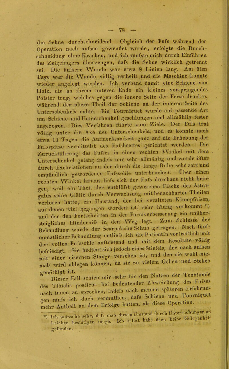 die Sehne durchschneidend. Obgleich der Fufs während der Operation nach aufsen gewendet~wurde, erfolgte die Durch- schneidung ohne Krachen, und ich mufste mich durch Einführen des Zeigefingers überzeugen, dafs die Sehne wirklich getrennt sei. Die äufsere Wunde war etwa 8 Linien lang. Am 5ten Tas:e war die Wunde völlisr verheilt und die Maschine konnte wieder angelegt werden. Ich verband damit eine Schiene von Holz, die an ihrem unteren Ende ein kleines vorspringendes Polster trug, welches gegen die innere Seite der Ferse drückte, wahrend der obere Theil der Schiene an der inneren Seite des Unterschenkels ruhte. Ein Tourniquet wurde auf passende Art um Schiene und Unterschenkel geschlungen und allmählig fester angezogen. Dies Verfahren führte zum Ziele. Der Fufs trat völlig unter die Axe des Unterschenkels, und es konnte nach etwa 14 Tagen die Aufmerksamkeit ganz auf. die Erhebung der Fußspitze vermittelst des Fufsbrettes gerichtet werden. Die Zurückführung des Fufses in einen rechten Winkel mit dem Unterschenkel°gelang indefs nur sehr allmählig und wurde Öfter durch Excoriationen an der durch die lange Ruhe sehr zart und empfindlich gewordenen Fufssohle unterbrochen. Über einen rechten Winkel hinaus liefs sich der Fufs durchaus nicht brin- gen, weil ein Theil der entblöfst gewesenen Fläche des Astra- *alus seihe Glätte durch Verwachsung mit benachbarten Theilen verloren hatte, ein Umstand, der bei veralteten Klumpfüßen, auf denen viel gegangen worden- ist, sehr häufig vorkommt f) und der den Fortschritten in der Formverbesserung ein unuber- steMiches Hindernifs in den Weg legt. Zum Schlüsse der Behandlung wurde der Scarpa'sche Schuh getragen. Nach fünf- monatlicher Behandlung entliefs ich die Patientin vortrefihch mit der vollen Fufssohle auftretend und mit dem Resultate völlig befriedigt. Sie bedient sich jedoch eines Stiefels, der nach aufsen xnit einer eisernen Stange versehen ist, und den sie wohl^ nie- mals wird ablegen können, da sie zu vielem Gehen und Stehen Senme!eriSFall schien mir sehr für den Nutzen der Tenotomie des Tibialis posticus bei bedeutender Abweichung des Fufses „ach innen zu sprechen, indefs nach meinen späteren Erfahrun- gen mufl ich doch vermuthen,, dafs Schiene und Tourniquet mehr Antheil an dem Erfolge hatten, als diese Operation. VlcTT^he sehr, dafs man diesen^ümstand durch LelchTn bestätigen möge. Ich selbst habe dazu kerne Gelegenhext gefunden.