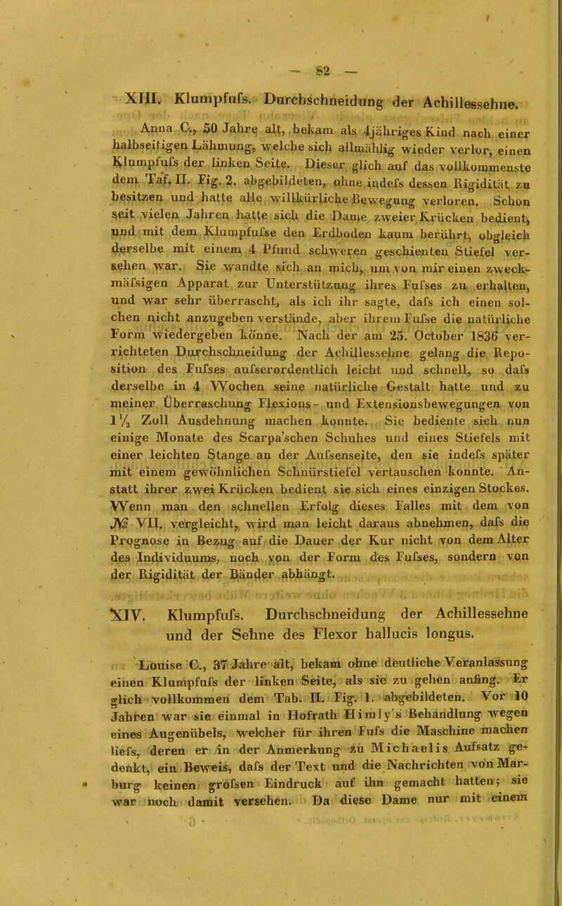 XIII. Klumpfnfs. Durchschneid ung der Achillessehne. t&l> l'\Jt>n c> ftrißS*r;»rV -jaitAid inm Iii'! «I i i Anna C., 50 Jahre alt, bekam als 4jähriges Kind nach einer halbseif igen Lähmung, welche sich allmählig wieder verlor, einen Klumpfufs der linken Seile. Dieser glich auf das vollkommenste dem Taf. IL Fig. 2. abgebildeten, ohne indefs dessen Rigidität zu besitzen und hatte alle willkürliche Bewegung verloren. Schon seit vielen Jahren halle sich die Dame zweier Krücken bedient, und mit dem Klumpfufse den Erdboden kaum berührt, obgleich derselbe mit einem 4 Pfund schweren geschienten Stiefel ver- sehen war. Sie wandte sich an mich, um von mir einen zvveck- mäfsigen Apparat, zur Unterstützung ihres Fufses zu erhallen, und war sehr überrascht, als ich ihr sagte, dafs ich einen sol- chen nicht anzugeben verstände, aber ihrem Fufse die natürliche Form wiedergeben könne. Nach der am 25. October 1836 ver- richteten Durchschneidung der Achillessehne gelang die, Repo- sition des Fufses aufserordentlich leicht und schnell, so dafs derselbe in 4 Wochen seine natürliche Gestalt hatte und zu meiner Überraschung Flexions- und Extensionsbewegungen von 1% Zoll Ausdehnung machen konnte. Sie bedienle sich nun einige Monate des Scarpa'schen Schuhes und eines Stiefels mit einer leichten Stange an der Aufsenseite, den sie indeJCs später mit einem gewöhnlichen Schnürstiefel vertauschen konnte. An- statt ihrer zwei Krücken bedient sie sich eines einzigen Stockes. Wenn man den schnellen Erfolg dieses Falles mit dem von JV£ VII. vergleicht,, wird man leicht daraus abnehmen, dafs die Prognose in Bezug auf die Dauer der Kur nicht von dem Alter des Individuums, noch von der Form des Fufses, sondern von der Rigidität der Bänder abhängt. XIV. Klumpfufs. Durchscbneidung der Achillessehne und der Sehne des Mexor hallucis longus. Louise C, 37 Jahre alt, bekam ohne deutliche Veranlassung einen Klumpfufs der linken Seite, als sie zu gehen anfing. Er glich vollkommen dem Tab. II. Fig. 1. abgebildeten. Vor 10 Jahren war sie einmal in Hofrath Himly's Behandlung wegen eines Augenübels, welcher für ihren Fufs die Maschine machen liefs, deren er in der Anmerkung zu Michaelis Aufsatz ge- denkt, ein Beweis, dafs der Text und die Nachrichten von Mar- burg keinen grofsen Eindruck auf ihn gemacht hatten} sie war noch damit versehen. Da diese Dame nur mit einem