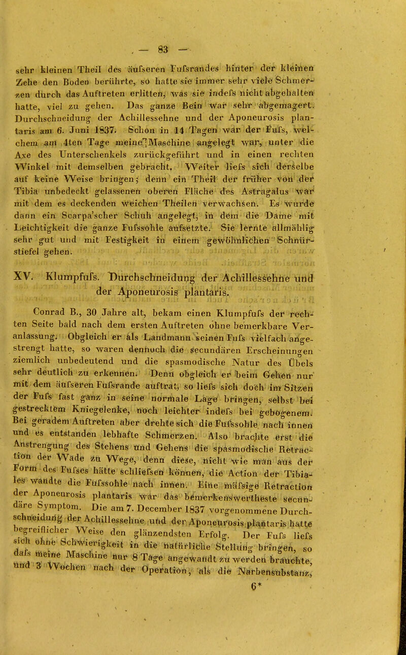 sehr kleinen Theil des äufseren Fufsrandes hinter der kleinen Zehe den Boden berührte, so hatte sie immer sehr viele Schmer- len durch das Auftreten erlitten, was sie indefs nicht abgehalten hatte, viel zu gehen. Das ganze Bein war sehr abgemagert. Durchschneidung der Achillessehne und der Aponeurosis plan- taris am 6. Juni 1837. Schon in 14 Tagen war der Fufs, wel- chem am 4ten Tage meinet Maschine angelegt war, unter die Axe des Unterschenkels zurückgeführt und in einen rechten Winkel mit demselben gebracht, Weiter liefs sich derselbe auf keine Weise bringen; denn ein Theil der früher von der Tibia unbedeckt gelassenen oberen Fläche des Astragalus war mit dem es deckenden Weichen Theilen verwachsen. Es wurde dann ein Scarpa'scher Schuh angelegt, in dem die Dame mit Leichtigkeit die ganze Fufssohle aufsetzte. Sie lernte allmählig sehr gut und mit Festigkeit in einem gewöhnlichen Schnür- stiefel gehen. XV. Klumpfufs. Durchschnei du ng der Achillessehne und der Aponeurosis plantaris. ^i.'Kj'Vv '^ßLli$.i&. .i£tDJLTiii]r.ir enii m slji) jC j/ija *t o u >!:> ü 't fl Conrad B., 30 Jahre alt, bekam einen Klumpfufs der rech- ten Seite bald nach dem ersten Auftreten ohne bemerkbare Ver- anlassung. Obgleich er als Landmann seinen Fufs vielfach ange- strengt hatte, so waren dennoch die secundären Erscheinungen ziemlich unbedeutend und die spasmodische Natur des Übels sehr deutlich zu erkennen. Denn obgleich er beim Gehen nur mit dem äufseren Fufsrande auftrat, so liefs sich doch im Sitzen der Fufs fast ganz in seine normale Lage bringen, selbst bei gestrecktem Kniegelenke, noch leichter indefs bei gebogenem, Bei geradem Auftreten aber drehte sich die Fufssohle. nach innen und es entstanden lebhafte Schmerzen. Also brachte erst die Anstrengung des Stehens und Gehens die spasmodische Retrac- tion der Wade zu Wege, denn diese, nicht wie man aus der Form des Fufses hätte' schließen können, die Action der Tibia- les wandte die Fufssohle nach innen. Eine mäfsige Retraction der Aponeurosis plantaris war das bemerkenswerteste secün- dare Symptom. Die am 7. December 1837 vorgenommene Durch- schne,dung der Achillessehne und der Aponeurosis plantaris hatte begre^cher Weise den glänzendsten Erfolg. Der Fufs liefs sich ohne Schwierigkeit in die natürliche Stellung bringen, so m5 ^ * 8Ta-6 ^wandt zu werden brauchte, und 3 Wochen nach der Operation, als die Narbensubstanz, 6* \