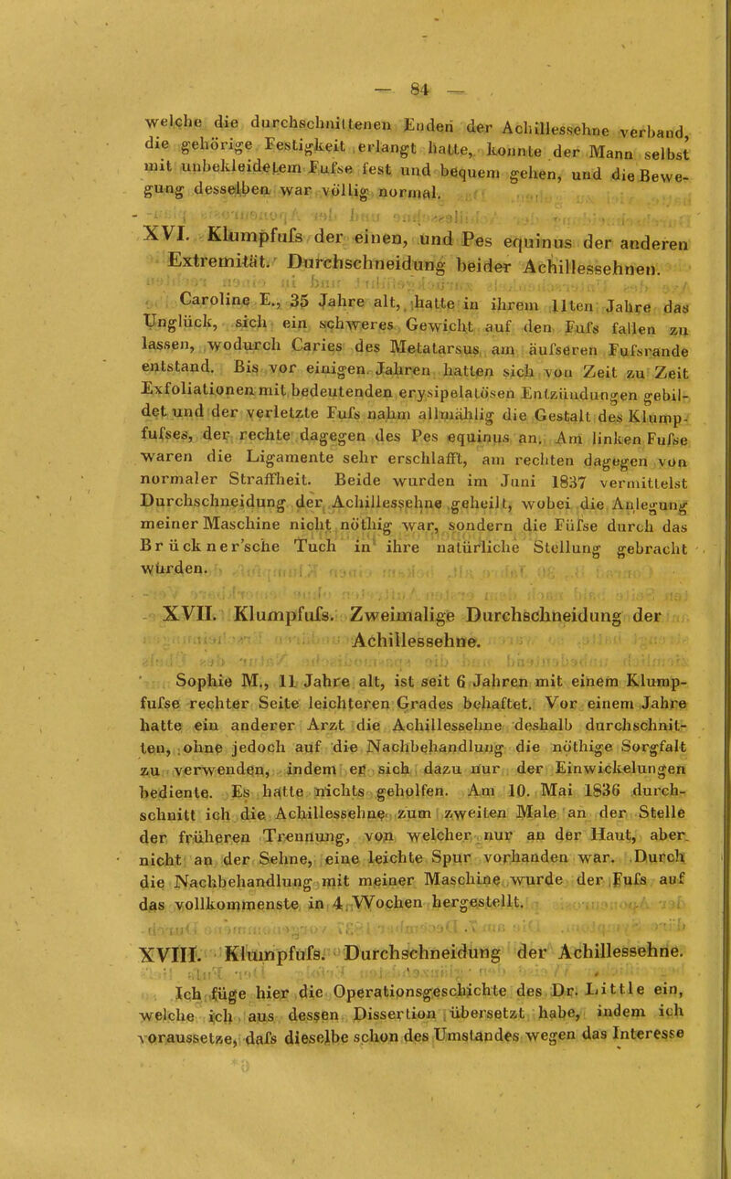 welche die durchschniltenen Enden der Achillessehne verband die gehörte Festigkeit erlangt hatte, konnte der Mann selbst imt unbekleidetem Fufse fest und bequem gehen, und die Bewe- gung desselben war völlig normal. - -äfclq, trüe'JUQlilHjA if»I» b«n omh^esMido/. 'iob *nabi«»f:rf»<ifvtiiff XVI. Klumpfufs der einen, und Pes equinus der anderen Extremität. Durchschneidung beider Achillessehnen. üühvtQi fl9ai*> ut biijr jtil ii'te*.>( oihÄR slaulagiUwrejJ' crf»b a*A Caroline E., 35 Jahre alt, hatte in ihrem Uten Jahre das Unglück, sich ein schweres Gewicht auf den Fufs fallen zu lassen, wodurch Caries des Metatarsus am äufseren Fufsrande entstand. Bis vor einigen. Jahren hallen sich von Zeit zu Zeit Exfoliationen mit bedeutenden erysipelatö'sen Entzündungen gebil- det und der verletzte Fufs nahm allmahlig die Gestalt des Klump- fufses, der rechte dagegen des Pes equinus an. Am linken Fufse waren die Ligamente sehr erschlafft, am rechten dagegen von normaler Straffheit. Beide wurden im Juni 1837 vermittelst Durchschneidung der Achillessehne geheilt, wobei die Anlegung meiner Maschine nicht nö'thig war, sondern die Füfse durch das Br ück ner'sche Tuch in ihre natürliche Stellung gebracht würden. . . XVII. Klumpfufs. Zweimalige Durchschneidung der Achillessehne. Sophie M., 11 Jahre alt, ist seit 6 Jahren mit einem Klump- fufse rechter Seite leichteren Grades behaftet. Vor einem Jahre hatte ein anderer Arzt die Achillessehne deshalb durchschnit- ten, ohne jedoch auf die Nachbehandlung die nö'thige Sorgfalt zu verwenden, indem er sich dazu nur der Einwickelungen bediente. Es halte nichts geholfen. Am 10. Mai 1836 durch- schnitt ich die Achillessehne zum zweiten Male an der Stelle der früheren Trennung, von welcher nur au der Haut, aber, nicht an der Sehne, eine leichte Spur vorhanden war. Durch die Nachbehandlung mit meiner Maschine wurde der Fufs auf das vollkommenste in 4. Wochen hergestellt. XVIII. Klumpfufs. Durchschneidung der Achillessehne. £tot>. st^ul; 19$ * .^Iol'J..'( . n9jc.;.>«i9.\aBig * n«!> .«; 'I^;'9ttfKRM|' Ich füge hier die Operationsgeschichte des Dr. Little ein, welche ich aus dessen Dissertion übersetzt habe, indem ich voraussetze, dafs dieselbe schon des Umstandes wegen das Interesse