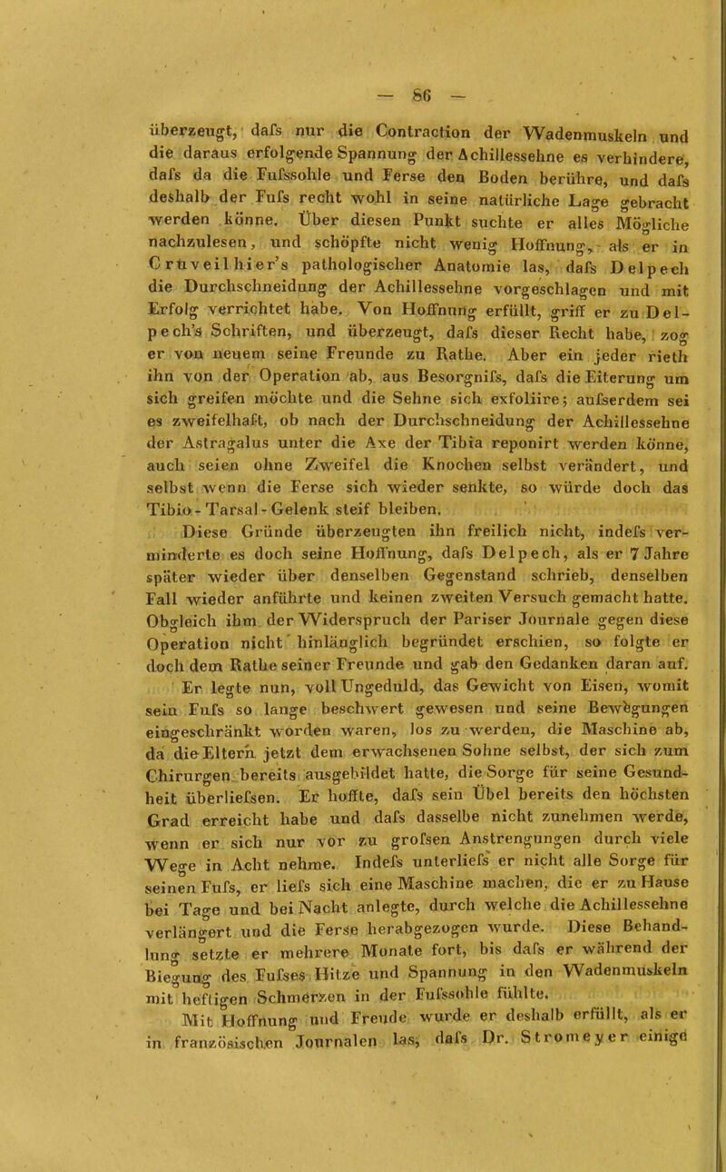 überzeugt, dafs nur die Contraction der Wadenmuskeln und die daraus erfolgende Spannung der Achillessehne es verhindere, dafs da die Fufssohle und Ferse den Boden berühre, und dafs deshalb der Fufs recht wohl in seine natürliche Lage gebracht werden Itönne. Über diesen Punkt suchte er alles Mögliche nachzulesen, und schöpfte nicht wenig Hoffnung, als er in Crüveilhier's pathologischer Anatomie las, dafs Delpech die Durchschneidung der Achillessehne vorgeschlagen und mit Erfolg verrichtet habe. Von Hoffnung erfüllt, griff er zu Del- pech's Schriften, und überzeugt, dafs dieser Recht habe, zog er von neuem seine Freunde zu Rathe. Aber ein jeder rieth ihn von der Operation ab, aus Besorgnifs, dafs die Eiterung um sich greifen möchte und die Sehne sich exfoliire; ausserdem sei es zweifelhaft, ob nach der Durchschneidung der Achillessehne der Astragalus unter die Axe der Tibia reponirt werden könne, auch seien ohne Zweifel die Knochen selbst verändert, und selbst wenn die Ferse sich wieder senkte, so würde doch das Tibio-Tarsal-Gelenk steif bleiben. Diese Gründe überzeugten ihn freilich nicht, indefs ver- minderte es doch seine Hoffnung, dafs Delpech, als er 7 Jahre später wieder über denselben Gegenstand schrieb, denselben Fall wieder anführte und keinen zweiten Versuch gemacht hatte. Obgleich ihm der Widerspruch der Pariser Journale gegen diese Operation nicht' hinlänglich begründet erschien, so folgte er doch dem Rathe seiner Freunde und gab den Gedanken daran auf. Er legte nun, voll Ungeduld, das Gewicht von Eisen, womit sein Fufs so lange beschwert gewesen und seine Bewegungen eingeschränkt worden waren, los zu werden, die Maschine ab, da die Eltern jetzt dem erwachsenen Sohne selbst, der sich zum Chirurgen bereits ausgebildet hatte, die Sorge für seine Gesund- heit überliefsen. Er hoffte, dafs sein Übel bereits den höchsten Grad erreicht habe und dafs dasselbe nicht zunehmen werde, wenn er sich nur vor zu grofsen Anstrengungen durch viele Wege in Acht nehme. Indefs unterliefs er nicht alle Sorge für seinen Fufs, er liefs sich eine Maschine machen, die er zu Hause bei Tao-e und bei Nacht anlegte, durch welche die Achillessehne verlängert und die Ferse herabgezogen wurde. Diese Behand- lung setzte er mehrere Monate fort, bis dafs er während der Biegung des Fufses Hitze und Spannung in den Wadenmuskeln mit heftigen Schmerzen in der FufssoMe fühlte. Mit Hoffnung und Freude wurde er deshalb erfüllt, als er in französischen Journalen las, dafs Dr. Stromeyer einige \