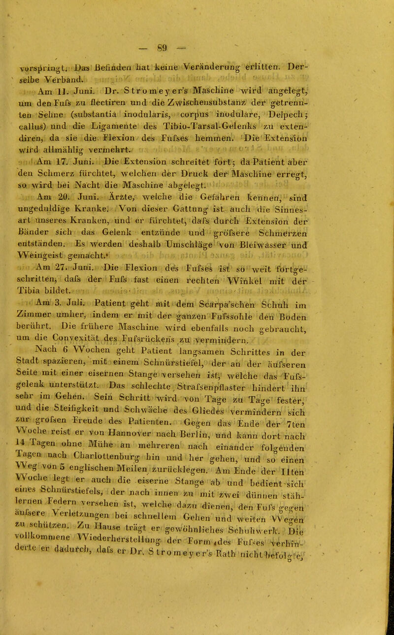 vorspringt. Das Befinden hat keine Veränderving erlitten. Der- selbe Verband. Am 1J. Juni. Dr. Stromeyer's Maschine wird angelegt, um den Fufs zu flectiren und die Zwißchensubstanz der getrenn- ten Sehne (substantia inodularis, corpus inodulare, Delpechj callus) und die Ligamente des Tibio-Tarsal-Gelenks zu exlen- diren, da sie die. Flexion des Fufses hemmen. Die Extension wird allmählig vermehrt. Am 17. Juni. Die Extension schreitet fort; da Patient aber den Schmerz fürchtet, welchen der Druck der Maschine errefft, so wird bei Nacht die Maschine abgelegt. Am 20. Juni. Ärzte, welche die Gefahren kennen, sind ungeduldige Kranke. Von dieser Gattung ist auch die Sinnes- art unseres Kranken, und er fürchtet, dafs durch Extension der Bänder sich das Gelenk entzünde und gröfsere Schmelzen entständen. Es werden deshalb Umschläge von Bleiwasser und Weingeist gemacht.* Am 27. Juni. Die Flexion des Fufses ist so weit fortge- schritten, dafs der Fufs fast einen rechten Winkel mit der Tibia bildet. Am 3. Juli. Patient geht mit dem Scarpa'schen Schuh im Zimmer umher, indem er mit der ganzen Fufssohle den Boden berührt. Die frühere Maschine wird ebenfalls noch gebraucht, um die Convexität des Fufsrückeris zu vermindern. Nach 6 Wochen geht Patient langsamen Schrittes in der Stadt spazieren, mit einem Schnürstiefel, der an der äufseren. Seite mit einer eisernen Stange versehen ist, welche das Fuß- gelenk unterstützt. Das schlechte . Strafsenpflaster hindert ihn sehr im Gehen. Sein Schritt w^ird von Tage zu Tage fester, und die Steifigkeit und Schwäche des Gliedes vermindern sich zur grofsen Freude des Patienten. Gegen das Ende der 7ten Woche reist er von Hannover nach Berlin, und kann dort nach 14 Tagen ohne Mühe an mehreren nach einander folgenden lagen nach Charlottenburg hin und her gehen, und so einen Weg von 5 englischen Meilen zurücklegen. Am Ende der Ilten Woche legt er auch die eiserne Stange ab und bedient sich eines Schnürstiefels, der nach innen zu mit zwei dünnen stäh- lernen Federn .ersehen ist, welche dazu dienen, den Fufs gegen aulsere Verletzungen bei schnellem Gehen und weiten Wegen 71,Uto' Z'nT Hause trägt er gewöhnliches Schuhwerk. Die vol kommene Wiederherstellung der Form «des Fußes verbin- de er dadurch, dafs er D, Stromeyer's Rath nicht befolg