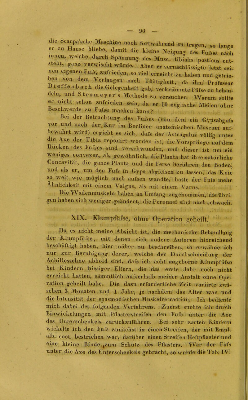 die bcarpasche Maschine noch fortwährend zu tragen, s0 lan« er m Hause bliebe, damit die kleine Neigung de! Fufll ZU innen, welche durch Spannung des Muse, tibiali.s posticus ent- steht, ganz verwischt würde. Aber er vernachlässigte jetzt sei- nen eigenen Fufs, zufrieden, so viel erreicht zu haben und getrie- ben von dem Verlangen „ach Thätigkeit, da ihm Professor Dieffenbach die Gelegenheit gab, verkrümmte Füfse zu behan- deln, und Stromeyer's Methode zu versuchen. Warum sollte er nicht schon zufrieden sein, da er 10 englische Meilen ohne Beschwerde zu Fufse machen kann? Bei der Betrachtung des Fufses (Von dem ein Gypsabgufs vor und nach der, Kur im Berliner anatomischen Museum auf- bewahrt wird) ergiebt es sich, dafs der Astragalus völlig unter die Axe der Tibia reponirt worden ist, die Vorsprünge auf dem Rucken des Fufses sind verschwunden, und dieser ist um ein weniges convexer, als gewöhnlich, die Planta hat ihre natürliche Concavität, die ganze Planta und die Ferse berühren den Boden, und als er, um den Fufs in Gyps abgiefsen zu lassen, das Knie so weit wie möglich nach aufsen wandte, hatte der Fufs mehr Ähnlichkeit mit einem Valgus, als mit einem Varus. Die Wadenmuskeln haben an Umfang zugenommen, die übri- gen haben sich weniger geändert, die Peronaei sind noch schwach. XIX. Klumpfüfse, ohne Operation geheilt. Da es nicht meine Absicht ist, die mechanische Behandlung der Klumpfüfse, mit denen sich andere Autoren hinreichend beschäftigt haben, hier näher zu beschreiben, so erwähne ich nur zur Beruhigung derer, welche der Durchschneidung der Achillessehne abhold sind, dafs ich acht angeborne Klumpfüfse bei Kindern hiesiger Eltern, die das erste Jahr noch nicht erreicht hatten, sämmtlich aufserhalb meiner Anstalt ohne Ope- ration geheilt habe. Die dazu erforderliche Zeit variirte zwi- schen 3 Monaten und 1 Jahr, je nachdem das Alter war und die Intensität der spasmodischen Muskelretraction. Ich bediente mich dabei des folgenden Verfahrens. Zuerst suchte ich durch Einwickelungen mit Pflasterstreifen den Fufs unter die Axe des Unterschenkels zurückzuführen. Bei sehr zarten Kindern wickelte ich den Fufs zunächst in einen Streifen, der mit Empl. alb. coct. bestrichen war^ darüber einen Streifen Heftpflaster und eine kleine Binde kzum Schutz des Pflasters. War der Fufs unter die Axe des Unterschenkels gebracht, so wurde die Tab. IV.