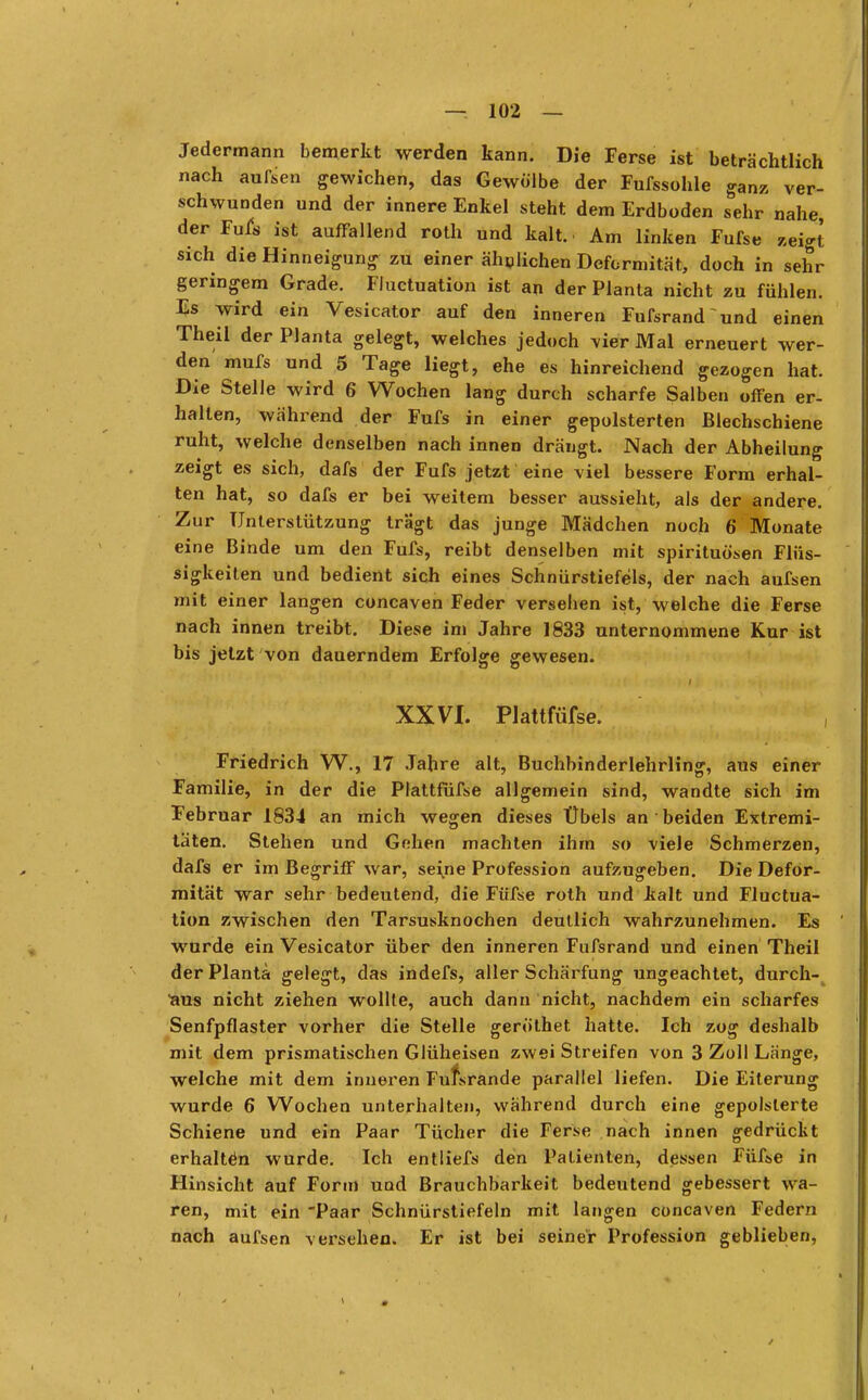 Jedermann bemerkt werden kann. Die Ferse ist beträchtlich nach aufsen gewichen, das Gewölbe der Fufssohle ganz ver- schwunden und der innere Enkel steht dem Erdboden sehr nahe der Fufs ist auffallend roth und kalt.. Am linken Fufse »eigt sich die Hinneigung zu einer ähnliehen Deformität, doch in sehr geringem Grade. Fluctuation ist an der Planta nicht zu fühlen. Es wird ein Vesicator auf den inneren Fufsrand und einen Theil der Planta gelegt, welches jedoch vier Mal erneuert wer- den mufs und 5 Tage liegt, ehe es hinreichend gezogen hat. Die Stelle wird 6 Wochen lang durch scharfe Salben offen er- hallen, während der Fufs in einer gepolsterten ßlechschiene ruht, welche denselben nach innen drängt. Nach der Abheilung zeigt es sich, dafs der Fufs jetzt eine viel bessere Form erhal- ten hat, so dafs er bei weitem besser aussieht, als der andere. Zur Unterstützung trägt das junge Mädchen noch 6 Monate eine Binde um den Fufs, reibt denselben mit Spirituosen Flüs- sigkeiten und bedient sich eines Schnürstiefels, der nach aufsen mit einer langen coneaven Feder versehen ist, welche die Ferse nach innen treibt. Diese im Jahre 1833 unternommene Kur ist bis jetzt von dauerndem Erfolge gewesen. XXVI. Plattfüfse. Friedrich W., 17 Jahre alt, Buchbinderlehrling, aus einer Familie, in der die Plattfüfse allgemein sind, wandte sich im Februar 1834 an mich wegen dieses Übels an beiden Extremi- täten. Stehen und Gehen machten ihm so viele Schmerzen, dafs er im Begriff war, seine Profession aufzugeben. Die Defor- mität war sehr bedeutend, die Füfse roth und kalt und Fluctua- tion zwischen den Tarsusknochen deutlich wahrzunehmen. Es wurde ein Vesicator über den inneren Fufsrand und einen Theil der Planta gelegt, das indefs, aller Schärfung ungeachtet, durch- aus nicht ziehen wollte, auch dann nicht, nachdem ein scharfes Senfpflaster vorher die Stelle geröthet hatte. Ich zog deshalb mit dem prismatischen Glüheisen zwei Streifen von 3 Zoll Länge, welche mit dem inneren Fufsrande parallel liefen. Die Eiterung wurde 6 Wochen unterhalten, während durch eine gepolsterte Schiene und ein Paar Tücher die Ferse nach innen gedrückt erhalten wurde. Ich entliefs den Patienten, dessen Füfse in Hinsicht auf Form und Brauchbarkeit bedeutend gebessert wa- ren, mit ein Paar Schnürstiefeln mit langen coneaven Federn nach aufsen versehen. Er ist bei seiner Profession geblieben,