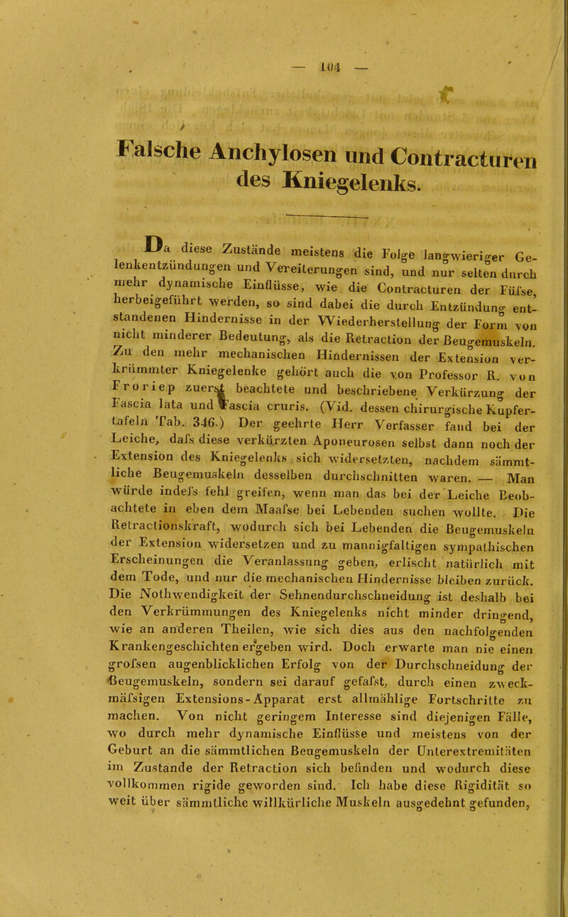 — 1«4 — Falsche Anchylosen und Contractu* n des Kniegelenks. Da diese Zustände meistens die Folge langwieriger Ge- lenkentzündungen und Vereiterungen sind, und nur selten durch mehr dynamische Einflüsse, wie die Contracturen der Füfse herbeigeführt werden, So sind dabei die durch Entzündung ent- standenen Hindernisse in der Wiederherstellung der Form von nicht minderer Bedeutung, als die Retraction der ßeugemuskeln. Zu den mehr mechanischen Hindernissen der Extension ver- krümmter Kniegelenke gehört auch die von Professor R. von Froriep zuersl beachtete und beschriebene Verkürzung der Fascia lata undtascia cruris. (Vid. dessen chirurgische Kupfer- tafeln Tab. 346.) Der geehrte Herr Verfasser fand bei der Leiche, dafs diese verkürzten Aponeurosen selbst dann noch der Extension des Kniegelenks sich widersetzten, nachdem sämmt- liche Beugemuskeln desselben durchschnitten waren. — Man würde indefs fehl greifen, wenn man das bei der Leiche Beob- achtete in eben dem Maafse bei Lebenden suchen wollte. Die Retraclionskraft, wodurch sich bei Lebenden die Beugemuskeln der Extension widersetzen und zu mannigfaltigen sympathischen Erscheinungen die Veranlassung geben, erlischt natürlich mit dem Tode, und nur die mechanischen Hindernisse bleiben zurück. Die Nothwendigkeit der Sehnendurchschneidung ist deshalb bei den Verkrümmungen des Kniegelenks nicht minder dringend, wie an anderen Theilen, wie sich dies aus den nachfolgenden Krankengeschichten ergeben wird. Doch erwarte man nie einen grofsen augenblicklichen Erfolg von der Durchschneidung der ßeugemuskeln, sondern sei darauf gefafst, durch einen zweck- mäfsigen Extensions-Apparat erst alltnählige Fortschritte zu machen. Von nicht geringem Interesse sind diejenigen Fälle, wo durch mehr dynamische Einflüsse und meistens von der Geburt an die sämmtlichen Beugemuskeln der Unterextremitriten im Zustande der Retraction sich befinden und wodurch diese vollkommen rigide geworden sind. Ich habe diese Rigidität so weit über sämmllichc willkürliche Muskeln ausgedehnt gefunden,