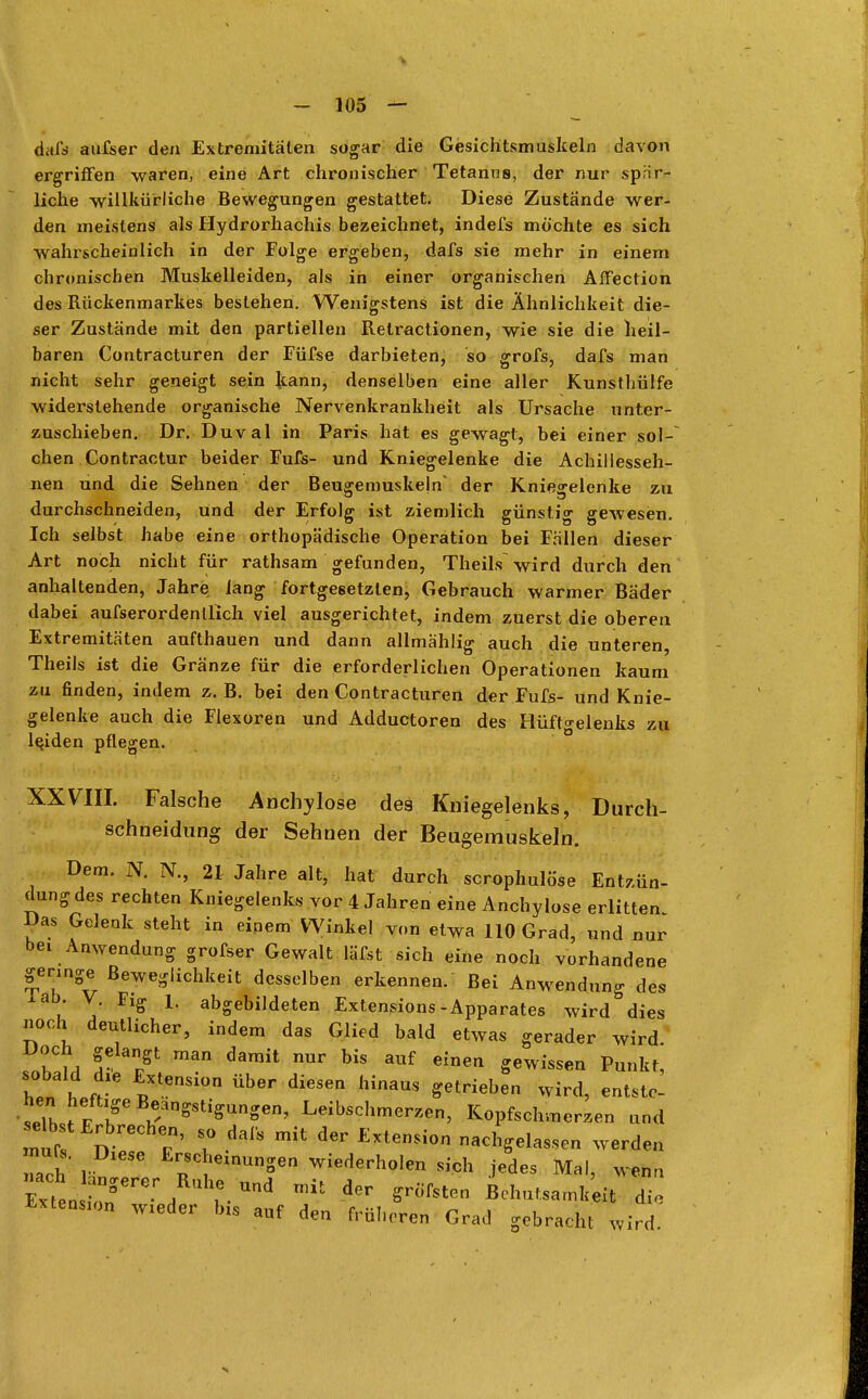 dafs aufser den Extremitäten sogar die Gesichtsmuskeln davon ergriffen waren, eine Art chronischer Tetanus, der nur sprir- liche willkürliche Bewegungen gestattet. Diese Zustände wer- den meistens als Hydrorhachis bezeichnet, indefs möchte es sich wahrscheinlich in der Folge ergeben, dafs sie mehr in einem chronischen Muskelleiden, als in einer organischen Affection des Rückenmarkes bestehen. Wenigstens ist die Ähnlichkeit die- ser Zustände mit den partiellen Relractionen, wie sie die heil- baren Contracturen der Füfse darbieten, so grofs, dafs man nicht sehr geneigt sein kann, denselben eine aller Kunsthülfe widerstehende organische Nervenkrankheit als Ursache unter- zuschieben. Dr. Duval in Paris hat es gewagt, bei einer sol- chen Contractur beider Fufs- und Kniegelenke die Achillesseh- nen und die Sehnen der Beugemuskejn' der Kniegelenke zu durchschneiden, und der Erfolg ist ziemlich günstig gewesen. Ich selbst habe eine orthopädische Operation bei Fällen dieser Art noch nicht für rathsam gefunden, Theils wird durch den anhaltenden, Jahre lang fortgesetzten, Gebrauch warmer Bäder dabei aufserordenllich viel ausgerichtet, indem zuerst die oberen Extremitäten aufthauen und dann allmählig auch die unteren, Theils ist die Gränze für die erforderlichen Operationen kaum zu finden, indem z. B. bei den Contracturen der Fufs- und Knie- gelenke auch die Flexoren und Adductoren des Hüftgelenks zu leiden pflegen. XXVIII. Falsche Anchylose des Kniegelenks, Durch- schneidung der Sehnen der Beugemuskeln. Dem. N. KT., 21 Jahre alt, hat durch scrophulöse Entzün- dung des rechten Kniegelenks vor 4 Jahren eine Anchylose erlitten Das Gelenk steht in einem Winkel von etwa 110 Grad, und nur Anwendung grofser Gewalt läfst sich eine noch vorhandene genüge Beweglichkeit desselben erkennen. Bei Anwendung des u j Flff L abSebildeten Extensions -Apparates wird dies noch deutlicher, indem das Glied bald etwas gerader wird Doch gelangt man damit nur bis auf einen gewissen Bunkt, W h fr* RXtenSi°n ÜbGr diGSen hinaUS Setriebe Wird, entst*: he« heftige Beängstigungen, Leibschmerzen, Kopfschmerzen und selbst Erbrechen, s0 dafs mit der Extension nachgelassen werden »ach V Erscheinungen wiederholen sich jedes Mal, wen,, ^Te' A l Und ^ dGr *Hiht™ Behutsamkeit di Extenso wieder bis auf den früheren Grad gebracht wird