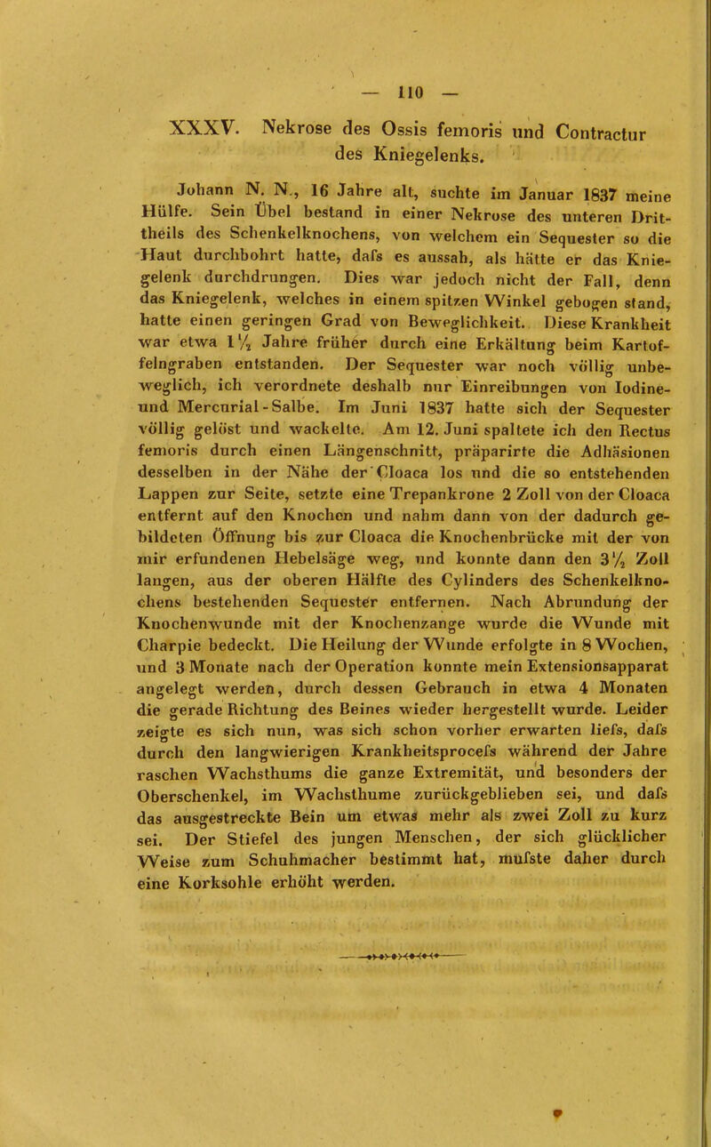 XXXV. Nekrose des Ossis femoris und Contractur des Kniegelenks. Johann N. N., 16 Jahre alt, suchte im Januar 1837 meine Hülfe. Sein Übel bestand in einer Nekrose des unteren Drit- theils des Schenkelknochens, von welchem ein Sequester so die Haut durchbohrt hatte, dafs es aussah, als hätte er das Knie- gelenk durchdrungen. Dies war jedoch nicht der Fall, denn das Kniegelenk, welches in einem spitzen Winkel gebogen stand, hatte einen geringen Grad von Beweglichkeit. Diese Krankheit war etwa ll/2 Jahre früher durch eine Erkaltung beim Kartof- felngraben entstanden. Der Sequester war noch völlig unbe- weglich, ich verordnete deshalb nur Einreibungen von Iodine- und Mercurial-Salbe. Im Juni 1837 hatte sich der Sequester völlig gelöst und wackelte. Am 12. Juni spaltete ich den Rectus femoris durch einen Längenschnitt, präparirte die Adhäsionen desselben in der Nähe der Cloaca los und die so entstehenden Lappen zur Seite, setzte eine Trepankrone 2 Zoll von der Cloaca entfernt auf den Knochon und nahm dann von der dadurch ge- bildeten Öffnung bis zur Cloaca die Knochenbrücke mit der von mir erfundenen Hebelsäge weg, und konnte dann den 3'/2 Zoll langen, aus der oberen Hälfte des Cylinders des Schenkelkno- chens bestehenden Sequester entfernen. Nach Abrundung der Knochenwunde mit der Knochenzange wurde die Wunde mit Charpie bedeckt. Die Heilung der Wunde erfolgte in 8 Wochen, und 3 Monate nach der Operation konnte mein Extensionsapparat angelegt werden, durch dessen Gebrauch in etwa 4 Monaten die gerade Richtung des Beines wieder hergestellt wurde. Leider zeigte es sich nun, was sich schon vorher erwarten liefs, da£s durch den langwierigen Krankheitsprocefs während der Jahre raschen Wachsthums die ganze Extremität, und besonders der Oberschenkel, im Wachsthume zurückgeblieben sei, und dafs das ausgestreckte Bein um etwas mehr als zwei Zoll zu kurz sei. Der Stiefel des jungen Menschen, der sich glücklicher Weise zum Schuhmacher bestimmt hat, mufste daher durch eine Korksohle erhöht werden. »y+y ><+<■»