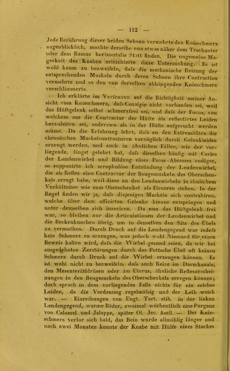 Jede Berührung dieser beiden Sehnen vermehrte den Kniesch ni augenblicklich, mochte derselbe nun etwas näher dem Trochanter oder dem Ramus horizontale Statt finden. Die ungemeine Ma- gerkeit des Knaben erleichterte diese Untersuchung. Es ist wohl kaum zu bezweifeln, dafs die mechanische Reizung der entsprechenden Muskeln durch deren Sehnen ihre Contraction vermehrte und so den von derselben abhängenden Knieschmerz verschlimmerte. Ich erklärte im Vertrauen auf die Richtigkeit meiner An- sicht vom Knieschmerz, dafs Coxalgie nicht vorhanden sei, weil das Hüftgelenk selbst schmerzfrei sei, und dafs der Focus, von welchem aus die Contractur der Hüfte als reflectirtes Leiden herzuleiten sei, anderswo als in der Hüfte aufgesucht werden müsse. Da die Erfahrung lehrt, dafs an den Extremitäten die chronischen Muskelcontracturen vorzüglich durch Gelenkleiden erzeugt werden, und auch in ähnlichen Fällen, wie der vor- liegende, längst gelehrt hat, dafs dieselben ■ häufig mit Carito der Lendenwirbel und Bildung eines Psoas -Abcesses endigen, so supponirte ich scrophulöse Entzündung der Lendenwirbel, die als Reflex eine Contractur der Beugemuskeln des Oberschen- kels erregt habe, weil diese zu den Lendenwirbeln in ähnlichem Verhältnisse wie zum Oberschenkel als Flexoren stehen. In der Regel finden wir ja, dafs diejenigen Muskeln sich contrahiren, welche über dem afficirten Gelenke hinaus entspringen und unter demselben sich inseriren. Da nun das Hüftgelenk frei war, so bleiben nur die Articulationen der Lendenwirbel und die Beckenknochen übrig, um in denselben den Sitz des Übels zu vermuthen. Durch Druck auf die Lendengegend war indefs kein Schmerz zu erzeugen, was jedoch wohl Niemand für einen Beweis halten wird, dafs die Wirbel gesund seien, da wir bei ausgedehnten Zerstörungen durch das Pottsche Übel oft keinen Schmerz durch Druck auf die Wirbel erzeugen können. Es ist wohl nicht zu bezweifeln, dafs auch Reize im Darmkanale, den Mesenterialdrüsen oder im Uterus, ähnliche Reflexerschei- nungen in den Beugmuskeln des Oberschenkels erregen können; doch sprach in dem vorliegenden Falle nichts für ein solches Leiden, da die Verdauung regelmäfsig und der Leib weich war. >— Einreibungen von Ungt. Tart. stib. in der linken Lendengegend, warme Bäder, zweimal wöchentlich eine Purganz von Calomel und Jalappe, später Ol. Jec. Asell. — Der Knie- schmerz Verlor sich bald, das Bein wurde allmählig länger und nach zwei Monaten konnte der Knabe mit Hülfe eines Stockes