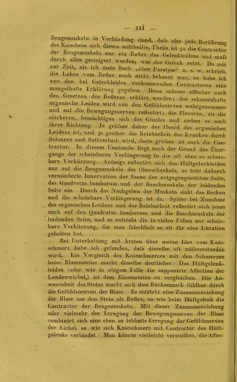 - Iii - Beugemuskeln m Verbindung stand, dafs alS0 jede Berührung des Knochens sich diesen mittheilte, Theils ist ja die Contractu? der Beugemuskeln nur ein «Reflex des Gelenkleidens und mufs durch alles gesteigert werden, was das Gelenk reist. Da mir zur Zeit, als ich mein Buch „über Paralyse u. s. w. schrieb, die Lehre vom Reflex noch nicht bekannt war, so habe ich von den bei Gelenkleiden vorkommenden Contractu™ eine mangelhafte Erklärung gegeben. Diese müssen offenbar nach den Gesetzen des Reflexes erklärt werden, das schmerzhafte organische Leiden wird von den Gefühlsnerven wahrgenommen und auf .die Bewegungsnerven reflectirt; die Flexoren, als die stärkeren, bemächtigen sich des Gliedes und ziehen es' nach ihrer Richtung. Je gröfser daher der Heefd des organischen Leidens ist, und je gröfser die Reizbarkeit des Kranken durch Schmerz und Saftverlust wird, desto gröfser ist auch die Con- tractur. In diesem Umstände liegt auch der Grund des Über- gangs der scheinbaren Verlängerung in die oft eben so schein- bare Verkürzung. Anfangs reflectirt sich das Hüftgelenkleiden nur auf die Beugemuskeln des Oberschenkels, es tritt dadurch verminderte Innervation der Psoae der entgegengesetzten Seite, des Quadratus lumborum und der Bauchmuskeln der leidenden Seite ein. Durch das Nachgeben der Muskeln sinkt das Becken und die scheinbare Verlängerung ist da. Später bei Zunahme , des organischen Leidens und der Reizbarkeit reflectirt sich jenes auch auf den Quadratus lumborum und 'die Bauchmuskeln der ' leidenden Seite, und es entsteht die in vielen Fällen nur schein- bare Verkürzung, die man fälschlich so oft für eine Luxation gehalten hat. Bei Unterhaltung mit Ärzten über meine Idee vom Knie- schmerz habe ich gefunden, dafs dieselbe oft mifsverstanden wird. Ein Vergleich des Knieschmerzes mit den Schmerzen beim Blasensteine macht dieselbe deutlicher. Das Hüftgelenk- leiden (oder wie in obigem Falle die supponirte Affection der Lendenwirbel,) ist dem Blasensteine zu vergleichen. Die An- wesenheit des Steins macht sich dem Rückenmark fühlbar durch die Gefühlsnerven der Blase. Es entsteht eine Zusammenziehung der Blase um den Stein als Reflex, so wie beim Hüftgelenk die Contractur der Beugemuskeln. Mit dieser Zusammenziehung oder vielmehr der Erregung der Bewegungsnerven der Blase combinirt sich eine eben so lebhafte Erregung der Gefühlsnerven der Eichel, so wie sich Knieschmerz mit Contractur des Hüft- gelenks verbindet. Man könnte vielleicht vermuthen, die Affec-