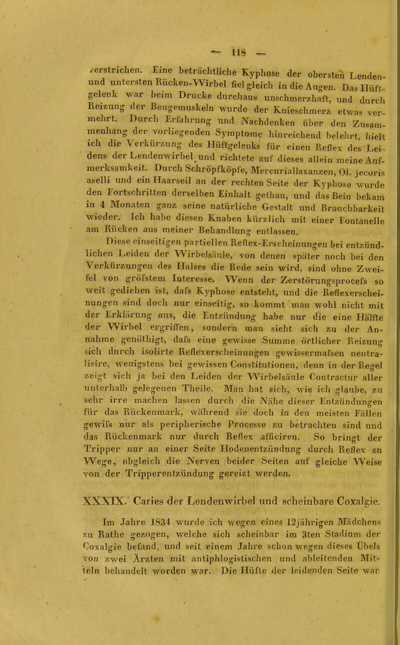 verstrichen. Eine beträchtliche Kyphose der obersten Lenden- und untersten Rücken-Wirbel fiel gleich in die Augen. Das Hüft- gelenk war beim Drucke durchaus unschmerzhaft, und durch Reizung der Beugemuskeln wurde der Knieschmerz etwas ver- mehrt. Durch Erfahrung und Nachdenken über den Zusam- menhang der vorliegenden Symptome hinreichend belehrt, hielt ich die Verkürzung des Hüftgelenks für einen Reflex des Lei- dens der Lendenwirbel,und richtete auf dieses allein meine Auf- merksamkeit. Durch Schröpfköpfe, Mercuriallaxanzen, Ol. jecoris aselli und ein Haarseil an der rechten Seite der Kyphose wurde den Fortschritten derselben Einhalt gethan, und das Bein bekam in 4 Monaten ganz seine natürliche Gestalt und Brauchbarkeit wieder. Ich habe diesen Knaben kürzlich mit einer Fontanelle am Rücken aus meiner Behandlung entlassen. Diese einseitigen partiellen Reflex-Erscheinungen bei entzünd- lichen Leiden der Wirbelsäule, von denen später noch bei den Verkürzungen des Halses die Rede sein wird, sind ohne Zwei- fel von gröfstem Interesse. Wenn der Zerstörungsprocefs so weit gediehen ist, dafs Kyphose entsteht, und die Reflexerschei- nungen sind doch nur einseitig, so kommt man wohl nicht mit der Erklärung aus, die Entzündung habe nur die eine Hälfte der Wirbel ergriffen, sondern man sieht sich zu der An- nahme genöthigt, dafs eine gewisse Summe örtlicher Reizung sich durch isolirte Reflexerscheinungen gewissermafsen neutra- lisire, wenigstens bei gewissen Constitutionen, denn in der Regel zeigt sich ja bei den Leiden der Wirbelsäule Contractur aller unterhalb gelegenen Theile. Man hat sich, wie ich glaube, zu sehr irre machen lassen durch die JNahe dieser Entzündungen für das Rückenmark, während sie doch in den meisten Fällen gewifs nur als peripherische Processe zu betrachten sind und das Rückenmark nur durch Reflex afficiren. So bringt der Tripper nur an einer Seite Hodenentzündung durch Reflex zu Wege, obgleich die Nerven beider Seiten auf gleiche Weise von der Tripperentzündung gereizt werden. XXXIX/ Caries der Lendenwirbel und scheinbare CoxaJgie. Im Jahre 1834 wurde ich wegen eines 12 jährigen Mädchens zu Rathe gezogen, welche sich scheinbar im 3ten Stadium der Coxalgie befand, und seit einem Jahre schon wegen dieses Übels von zwei Ärzten mit antiphlogistischen und ableitenden Mit- lein behandelt worden war. Die Hüfte der leidenden Seite war