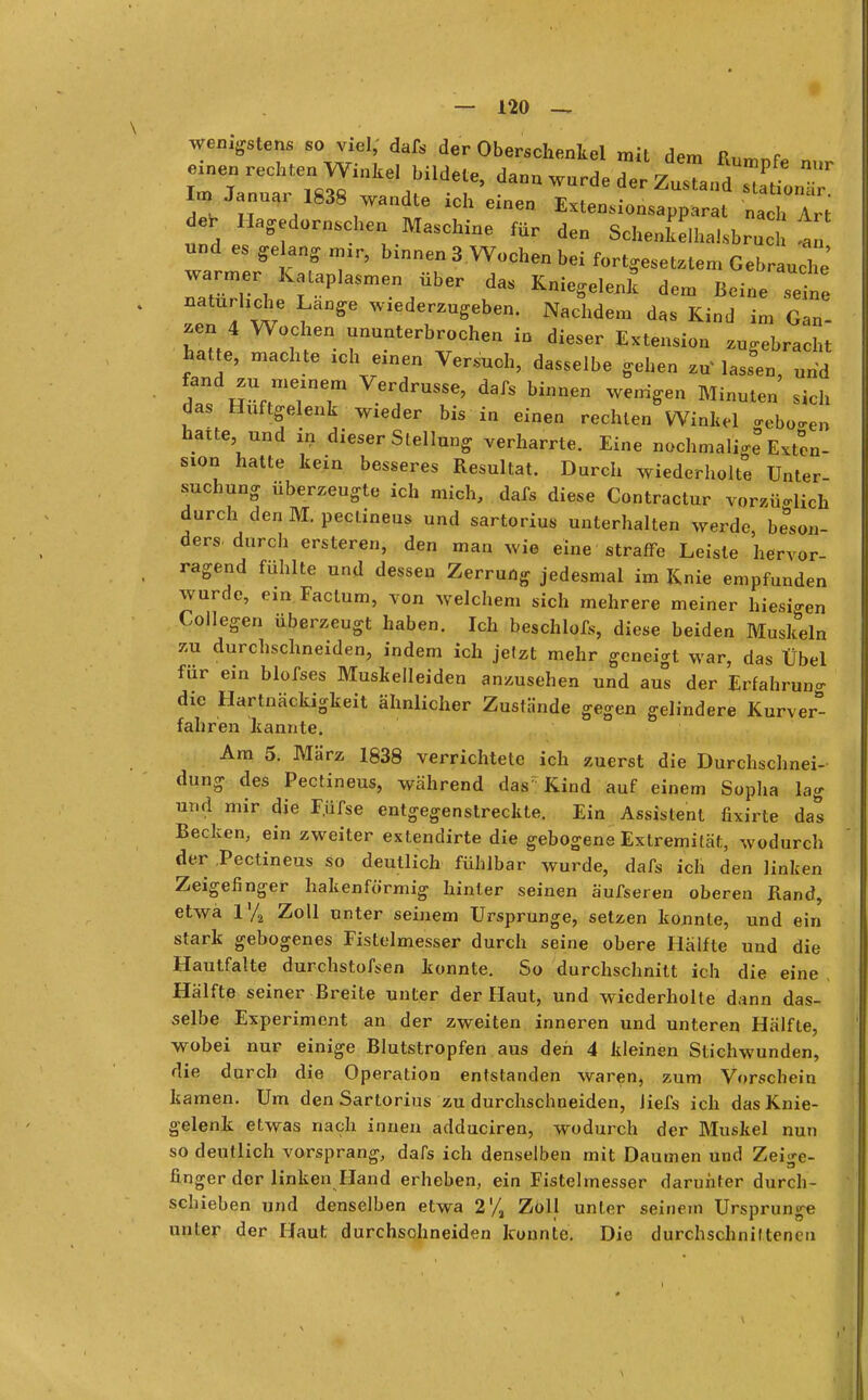 wenigstens so viel, dafs der Oberschenkel mit dem R„ r im Janaai 1838 wandte ich einen Extensionsapparat nach Art de, Hagedornschen Maschine für den Schenkelhalsbru t und es ^lang nur, binnen 3 Wochen bei fortgesetztem Gebrauche warmer Kataplasmen über das Kniegelenk dem Beine ine natürliche Lange wiederzugeben. Nachdem das Kind im Gan- zen4 Wochen ununterbrochen in dieser Extension zugebracht hatte, machte ich einen Versuch, dasselbe gehen zuMassen, und fand zu meinem Verdrusse, dafs binnen wenigen Minuten sich das Hüftgelenk wieder bis in einen rechten Winkel ffeboffe» hatte und in dieser Stellung verharrte. Eine nochmalig Exten- sion hatte kein besseres Resultat. Durch wiederholte Unter- suchung überzeugte ich mich, dafs diese Contractur vorzüglich durch den M. pectineus und sartorius unterhalten werde beson- ders durch ersteren, den man wie eine straffe Leiste hervor- ragend fühlte und dessen Zerrung jedesmal im Knie empfunden wurde, ein Factum, von welchem sich mehrere meiner hiesigen Collegen überzeugt haben. Ich beschlofs, diese beiden Muskeln zu durchschneiden, indem ich jefzt mehr geneigt war, das Übel für ein blofses Muskelleiden anzusehen und aus der Erfahrung die Hartnäckigkeit ähnlicher Zustände gegen gelindere Kurver*- fahren kannte. Am 5. März 1838 verrichtete ich zuerst die Durchschnei- dung des Pectineus, während das Kind auf einem Sopha lag und mir die F.üfse entgegenstreckte. Ein Assistent fixirte das Becken, ein zweiter extendirte die gebogene Extremität, wodurch der Pectineus so deutlich fühlbar wurde, dafs ich den linken Zeigefinger hakenförmig hinter seinen äufseren oberen Rand, etwa l'/a Zoll unter seinem Ursprünge, setzen konnte, und ein stark gebogenes Fistelmesser durch seine obere Hälfte und die Hautfalte durchstofsen konnte. So durchschnitt ich die eine Hälfte seiner Breite unter der Haut, und wiederholte dann das- selbe Experiment an der zweiten inneren und unteren Hälfte, wobei nur einige Blutstropfen aus den 4 kleinen Stichwunden, die durch die Operation entstanden waren, zum Vorschein kamen. Um den Sartorius zu durchschneiden, Jiefs ich das Knie- gelenk etwas nach innen adduciren, wodurch der Muskel nun so deutlich vorsprang, dafs ich denselben mit Daumen und Zeige- finger dor linken Hand erheben, ein Fistelmesser darunter durch- schieben und denselben etwa 2'/a Zoll unter seinem Ursprünge unter der Haut durchschneiden konnte. Die durchschniltonen