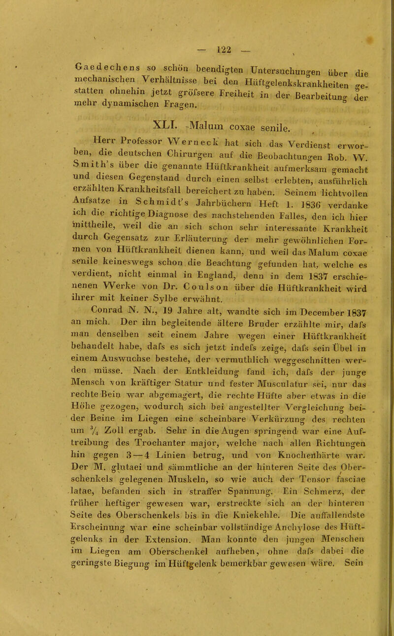 Gaedechens so schön beendigten Untersuchungen über die mechanischen Verhältnisse bei den Hüftgelenkskrankheiten <re statten ohnehin jetzt gröfsere Freiheit in der Bearbeitung der mehr dynamischen Fragen. XLT. -Mal um coxae senile. # Herr Professor Wem eck hat sich das Verdienst erwor- ben, die deutschen Chirurgen auf die Beobachtungen Rob. W. Smith's über die genannte Hüftkrankheit aufmerksam gemacht und diesen Gegenstand durch einen selbst erlebten, ausführlich erzählten Krankheitsfall bereichert zu haben. Seinem lichtvollen Aufsatze in Schmidt's Jahrbüchern Heft 1. 1836 verdanke ich die richtige Diagnose des nachstehenden Falles, den ich hier mittheile, weil die an sich schon sehr interessante Krankheit durch Gegensatz zur Erläuterung der mehr gewöhnlichen For- men von Hüftkrankheit dienen kann, und weil das Malum coxae senile keineswegs schon die Beachtung gefunden hat, welche es verdient, nicht einmal in England, denn in dem 1837 erschie- nenen Werke von Dr. Coulson über die Hüftkrankheit wird ihrer mit keiner Sylbe erwähnt. Conrad N. N., 19 Jahre alt, wandte sich im December 1837 an mich. Der ihn begleitende ältere Bruder erzählte mir, dafs man denselben seit einem Jahre wegen einer Hüftkrankheit behandelt habe, dafs es sich jetzt indefs zeige, dafs sein Übel in einem Auswüchse bestehe, der vermuthlich weggeschnitten wer- den müsse. Nach der Entkleidung fand ich, dafs der junge Mensch von kräftiger Statur und fester Musculatur sei, nur das rechte Bein war abgemagert, die rechte Hüfte aber etwas in die Höhe gezogen, wodurch sich bei angestellter Vergleichung bei- der Beine im Liegen eine scheinbare Verkürzung des rechten um 3/4 Zoll ergab. Sehr in die Augen springend' war eine Auf- treibung des Trochanter major, welche nach allen Richtungen hin gegen 3 — 4 Linien betrug, und von Knochenharte war. Der M. fflutaei und sämmtliche an der hinteren Seite des Ober- schenkeis gelegenen Muskeln, so wie auch der Tensor faseiae latae, befanden sich in straffer Spannung. Ein Schmerz, der früher heftiger gewesen war, erstreckte sich an der hinteren Seite des Oberschenkels bis in d'ie Kniekehle. Die auffallendste Erscheinung war eine scheinbar vollständige Anchylose des Hüft- gelenks in der Extension. Man konnte den jungen Menseben im Liegen am Oberschenkel aufheben, ohne dafs dabei die geringste Biegung im Hüftgelenk bemerkbar gewesen wäre. Sein