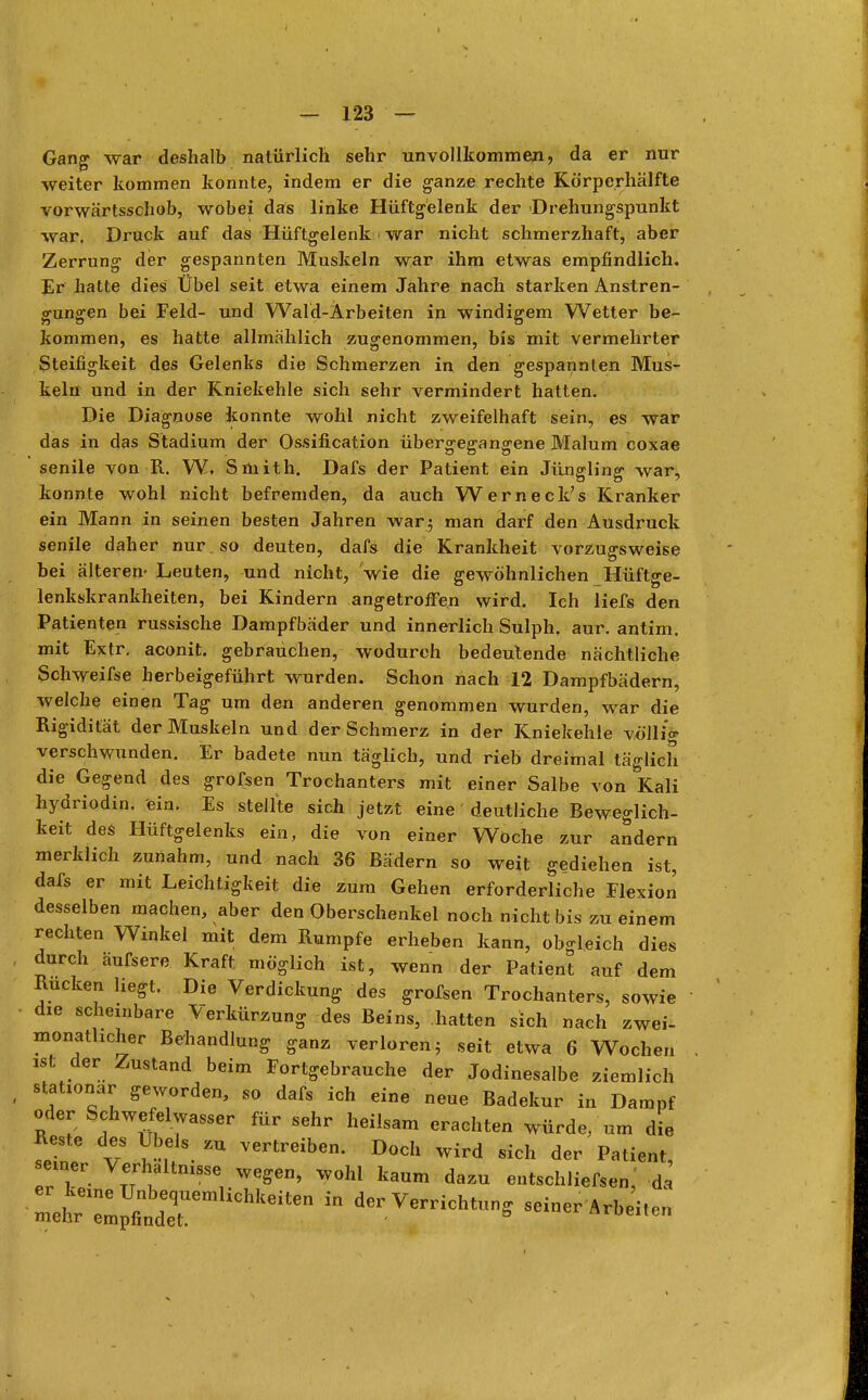 Gang war deshalb natürlich sehr unvollkommen, da er nur weiter kommen konnte, indem er die ganze rechte Körperhälfte vorwärtsschob, wobei das linke Hüftgelenk der 'Drehungspunkt war. Druck auf das Hüftgelenk i war nicht schmerzhaft, aber Zerrung der gespannten Muskeln war ihm etwas empfindlich. Er hatte dies Übel seit etwa einem Jahre nach starken Anstren- gungen bei Feld- und Wald-Arbeiten in windigem Wetter be- kommen, es hatte allmählich zugenommen, bis mit vermehrter Steifigkeit des Gelenks die Schmerzen in den gespannten Mus- keln und in der Kniekehle sich sehr vermindert hatten. Die Diagnose konnte wohl nicht zweifelhaft sein, es war das in das Stadium der Ossifikation übergegangene Malum coxae senile von R. W, Smith. Dafs der Patient ein Jüngling- war, konnte wohl nicht befremden, da auch Werneck's Kranker ein Mann in seinen besten Jahren war; man darf den Ausdruck senile daher nur so deuten, dafs die Krankheit vorzugsweise bei älteren- Leuten, und nicht, wie die gewöhnlichen Hüftge- lenkskrankheiten, bei Kindern angetroffen wird. Ich liefs den Patienten russische Dampfbäder und innerlich Sulph. aur. antim. mit Extr. aconit. gebrauchen, wodurch bedeutende nächtliche Schweifse herbeigeführt wurden. Schon nach 12 Dampfbädern, welche einen Tag um den anderen genommen wurden, war die Rigidität der Muskeln und der Schmerz in der Kniekehle völlig verschwunden. Er badete nun täglich, und rieb dreimal täglich die Gegend des grofsen Trochanters mit einer Salbe von Kali hydriodin. ein. Es stellte sich jetzt eine deutliche Beweglich- keit des Hüftgelenks ein, die von einer Woche zur andern merklich zunahm, und nach 36 Bädern so weit gediehen ist, dafs er mit Leichtigkeit die zum Gehen erforderliche Flexion desselben machen, aber den Oberschenkel noch nicht bis zu einem rechten Winkel mit dem Rumpfe erheben kann, obgleich dies durch äufsere Kraft möglich ist, wenn der Patient auf dem Rucken liegt. Die Verdickung des grofsen Trochanters, sowie die scheinbare Verkürzung des Beins, hatten sich nach zwei- monatlicher Behandlung ganz verloren; seit etwa 6 Wochen der. Zustand beim Fortgebrauche der Jodinesalbe ziemlich stationär geworden, so dafs ich eine neue Badekur in Dampf oder Schwefelwasser für sehr heilsam erachten würde/um die Reste des Übels zu vertreiben. Doch wird sich der Patient seiner Verhältnis«e wegen, wohl kaum dazu entschliefsen,' da l^£^Meiten ^ der™^ «einerArbeiten