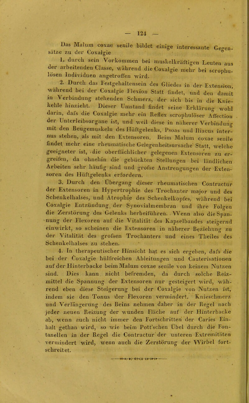 t aus — 124 — Das Malum coxae senile bildet einige interessante Gegen- sätze zu der Coxalgie ° L durch sein Vorkommen bei muskelkräftigen Leuten der arbeitenden Classe, während die Coxalgie mehr bei scrophu lösen Individuen angetroffen wird. 2. Durch das Festgehaltensein des Gliedes in der Extension wahrend bei der Coxalgie Flexion Statt findet, und den damit in Verbindung stehenden Schmerz, der sich bis in die Knie- kehle hinzieht. Dieser Umstand findet seine Erklärung wohl darin, dafs die Coxalgie mehr ein Reflex scrophulöser Affection der Unterleibsorgane ist, und weil diese in näherer Verbindung mit den Beugemuskeln des Hüftgelenks, Psoas und Iliacus inter- nus stehen, ^als mit den Extensoren. Beim Malum coxae senile findet mehr eine rheumatische Gelegenheitsursache' Statt, welche geeigneter ist, -die oberflächlicher gelegenen Extensoren zu er- greifen, da ohnehin die gebückten Stellungen bei ländlichen Arbeiten sehr häufig sind und grofse Anstrengungen der Exten- soren des Hüftgelenks erfordern. 3. Durch den Übergang dieser rheumatischen Conlractur der Extensoren in Hypertrophie des Trochanter major und des Schenkelhalses, und Atrophie des Schenkelkopfes, während bei Coxalgie Entzündung, der Synovialmembran und ihre Folgen die Zerstörung des Gelenks herbeiführen. Wenn also die Span- nung der Flexoren auf die Vitalität des Kapselbandes steigernd einwirkt, so scheinen die Extensoren in näherer Beziehung zu der Vitalität des grofsen Trochanters und eines Theiles des Schenkelhalses zu stehen. 4. In therapeutischer Hinsicht ha,t es sich ergeben, dafs die bei der Coxalgie hülfreichen Ableitungen und Caulerisationen auf der Hinterbacke beim Malum coxae senile von keinem Nutzen sind. Dies kann nicht befremden, da durch solche Reiz- mittel die Spannung der Extensoren nur gesteigert wird, wäh- rend eben diese Steigerung bei der Coxalgie von Nutzen ist, indem sie den Tonus 'der Flexoren vermindert. Knieschmerz und Verlängerung des Beins nehmen daher in der Re^el nach jeder neuen Reizung der wunden Fläche auf der Hinterbacke ab, wenn auch nicht immer den Fortschritten der Caries Ein- halt gethan wird, so wie beim Pott'schen Übel durch die Fon- tanellen in der Regel die Contractur der unleren Extremitäten vermindert wird, wenn auch die Zerstörung der Wirbel fort- schreitet.