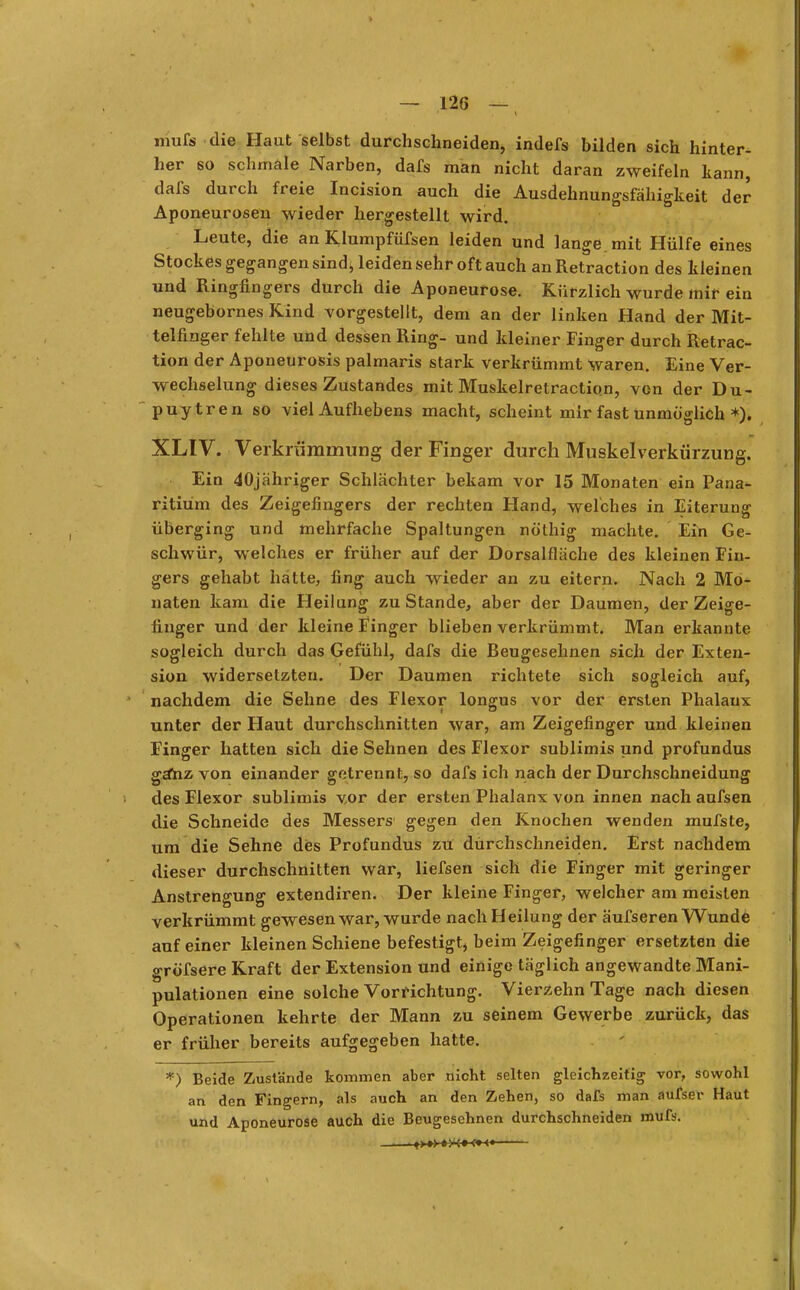 mufs die Haut selbst durchschneiden, indefs bilden sich hinter- her so schmale Narben, dafs man nicht daran zweifeln kann, dafs durch freie Incision auch die Ausdehnungsfähigkeit der Aponeurosen wieder hergestellt wird. Leute, die an Klumpfüfsen leiden und lange, mit Hülfe eines Stockes gegangen sindi leiden sehr oft auch anRetraction des kleinen und Ringfingers durch die Aponeurose. Kürzlich wurde mir ein neugebornes Kind vorgestellt, dem an der linken Hand der Mit- telfinger fehlte und dessen Ring- und kleiner Finger durch Retrac- tion der Äponeurosis palmaris stark verkrümmt waren. Eine Ver- wechselung dieses Zustandes mit Muskelretraction, von der Du- puytren so viel Aufhebens macht, scheint mir fast unmöglich *). XLIV. Verk rümrnung der Finger durch Muskelverkürzung. Ein 40jähriger Schlächter bekam vor 15 Monaten ein Pana- ritiüm des Zeigefingers der rechten Hand, welches in Eiterung überging und mehrfache Spaltungen nö'thig machte. Ein Ge- schwür, welches er früher auf der Dorsalfläche des kleinen Fin- gers gehabt hatte, fing auch wieder an zu eitern. Nach 2 Mo- naten kam die Heilung zu Stande, aber der Daumen, der Zeige- finger und der kleine Finger blieben verkrümmt. Man erkannte sogleich durch das Gefühl, dafs die Beugesehnen sich der Exten- sion widersetzten. Der Daumen richtete sich sogleich auf, nachdem die Sehne des Flexor longus vor der ersten Phalanx unter der Haut durchschnitten war, am Zeigefinger und kleinen Finger hatten sich die Sehnen des Flexor sublimis und profundus ga*nz von einander getrennt, so dafs ich nach der Durchschneidung des Flexor sublimis vor der ersten Phalanx von innen nach aufsen die Schneide des Messers gegen den Knochen wenden mufste, um die Sehne des Profundus zu durchschneiden. Erst nachdem dieser durchschnitten war, liefsen sich die Finger mit geringer Anstrengung extendiren. Der kleine Finger, welcher am meisten verkrümmt gewesen war, wurde nach Heilung der äufseren Wunde auf einer kleinen Schiene befestigt, beim Zeigefinger ersetzten die gröTsere Kraft der Extension und einige täglich angewandte Blani- pulationen eine solche Vorrichtung. Vierzehn Tage nach diesen Operationen kehrte der Mann zu seinem Gewerbe zurück, das er früher bereits aufgegeben hatte. *) Beide Zustände kommen aber nicht selten gleichzeitig vor, sowohl an den Fingern, als auch an den Zehen, so dafs man aufser Haut und Aponeurose auch die Beugesehnen durchschneiden mufs.