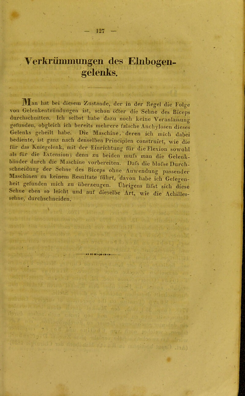 Verkrümmungen des Elnbogen- gelenks. M an hat bei diesem Zustande, der in der Regel die Folge von Gelenkentzündungen ist, schon öfter die Sehne des Biceps durchschnitten. Ich selbst habe dazu noch keine Veranlassuno' gefunden, obgleich ich bereits mehrere falsche Anchylosen dieses Gelenks geheilt habe. Die Maschine,x deren ich mich dabei bediente, ist ganz nach denselben Principien construirt, wie die für das Kniegelenk, mit der Einrichtung für die Flexion sowohl als für die Extension; denn zu beiden mufs man die Gelenk- bänder durch die Maschine vorbereiten. Dafs die blofse Durch- schneidung der Sehne des Biceps ohne Anwendung passender Maschinen zu keinem Resultate führt,' 'davon habe ich Gelegen- heit gefunden mich zu überzeugen. Übrigens läfst sich d°iese Sehne eben so leicht und auf dieselbe Art, wie die Achilles- sehne, durchschneiden.