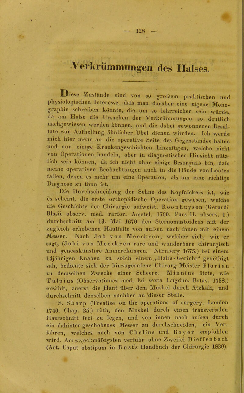 Verkrümmungen des Halses. Diese Zustände sind von so grofsem praktischen und physiologischen Interesse, dafs man darüber eine eigene Mono- graphie schreiben könnte, die um so lehrreicher sein würde> da am Halse die Ursachen der Verkrümmungen so deutlich nachgewiesen werden können, und die dabei gewonnenen Resul- 1ate zur Aufhellung ähnlicher Übel dienen würden. Ich werde mich hier mehr an die operative Seite des Gegenstandes halten -und nur einige Krankengeschichten hinzufügen, welche nicht von Operationen handeln, aber in diagnostischer Hinsicht nütz- lich sein können, da ich nicht ohne einige Besorgnifs bin, dafs meine operativen Beobachtungen auch in die Hände von Leuten fallen, denen es mehr um eine Operation, als um eine richtige Diagnose zu thun ist. Die Durchschneidung der Sehne des Kopfnickers ist, wie es scheint, die erste orthopädische Operation gewesen, welche die Geschichte der Chirurgie aufweist. Roonhuysen (Gerardi Blasii observ. med. rarior. Amstel. 1700. Pars II. observ. 1.) durchschnitt am 13. Mai 1670 den Sternomastoideus mit der zugleich erhobenen Hautfalte von aufsen nach innen mit einem Messer. Nach Job von Meeckren, welcher sich, wie er sagt, (Jobi von Meeckren rare und wunderbare chirurgisch und geneeskünstige Anmerckungen. Nürnberg 1675.) bei einem 14jährigen Knaben zu solch einem >,Halfs - Gericht genöthigt sah, bediente sich der hinzugerufene Chirurg Meister Florian zu demselben Zwecke einer Scheere. Minnius ätzte, wie Tulpius (Observationen med. Ed. sexta. Lugdun. Batav. 1738.) erzählt, zuerst die JHaut über dem Muskel durch Ätzkali, und durchschnitt denselben nachher an Mieser Stelle. S. Sharp (Treatise on the Operations of surgery. London 1740. Chap. 35.) räth, den Muskel durch einen transversalen Haütschnitt frei zu legen, und von innen nach aufsen durch ein dahinter geschobenes Messer zu durchschneiden, ein Ver- fahren, welches noch von Chelius und Boy er empfohlen wird. Am zweckmäfsigsten verfuhr ohne Zweifel Dieffenbach (Art. Caput obstipum in Rust's Handbuch der Chirurgie 1830).