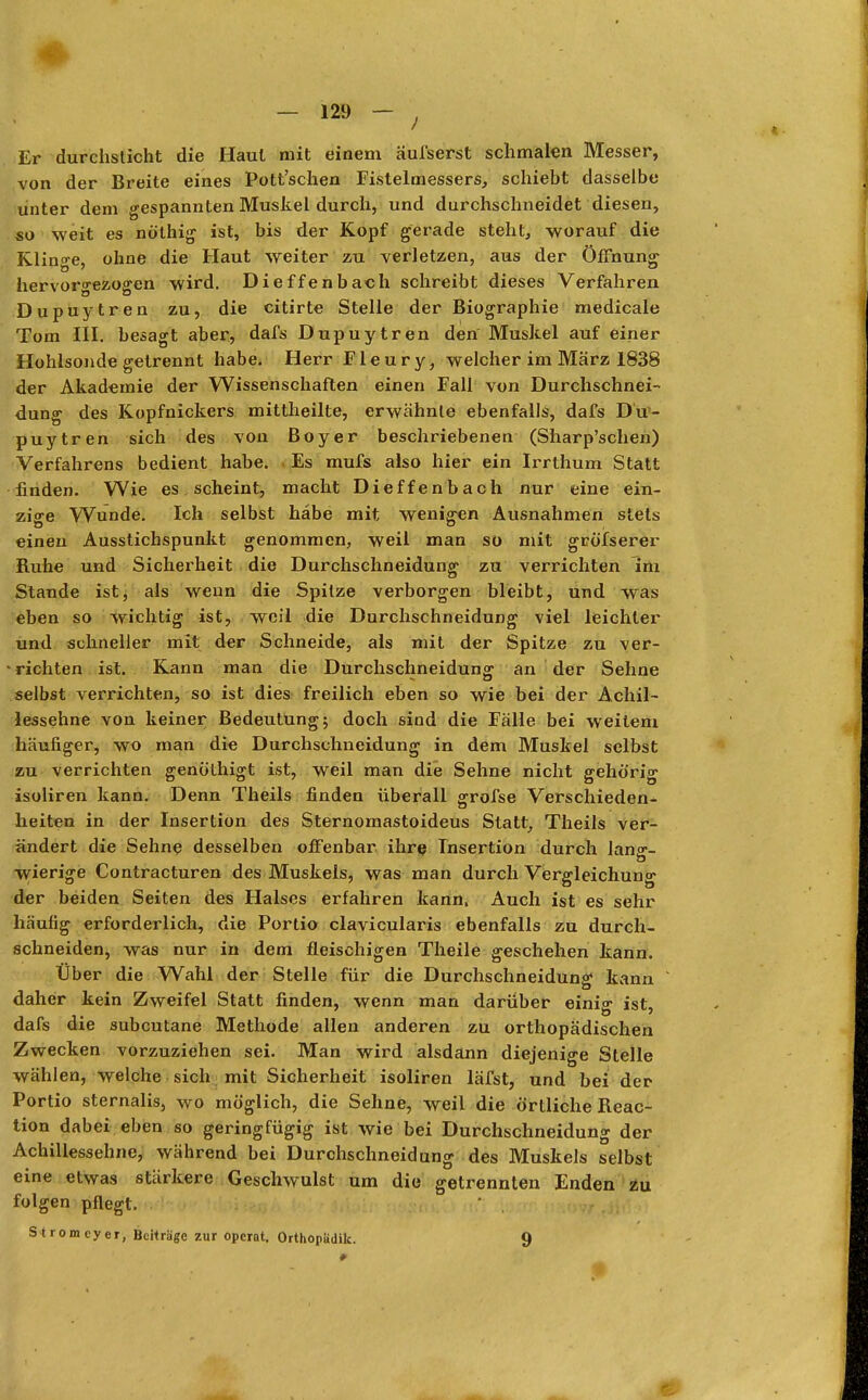 Er durchsticht die Haut mit einem äul'serst schmalen Messer, von der Breite eines Pott'schen Fistelmessers, schiebt dasselbe unter dem gespannten Muskel durch, und durchschneidet diesen, so weit es nöthig ist, bis der Kopf gerade steht, worauf die Klinge, ohne die Haut weiter zu verletzen, aus der Öffnung hervorgezogen wird. Dieffenbach schreibt dieses Verfahren Dupuytren zu, die citirte Stelle der Biographie medicale Tom III. besagt aber, dafs Dupuytren den Muskel auf einer Hohlsonde getrennt habe. Herr Fleury, welcher im März 1838 der Akademie der Wissenschaften einen Fall von Durchschnei- dung des Kopfnickers mittheilte, erwähnte ebenfalls, dafs Du- puytren sich des von Boyer beschriebenen (Sharp'schen) Verfahrens bedient habe. Es mufs also hier ein Irrthum Statt finden. Wie es scheint, macht Dieffenbach nur eine ein- zige Wunde. Ich selbst habe mit wenigen Ausnahmen stets einen Ausstichspunkt genommen, weil man so mit greiserer Ruhe und Sicherheit die Durchschneidung zu verrichten Im Stande ist, als wenn die Spitze verborgen bleibt, und was eben so wichtig ist, weil die Durchschneidung viel leichler und schneller mit der Schneide, als mit der Spitze zu ver- nichten ist. Kann man die Durchschneidung an der Sehne selbst verrichten, so ist dies freilich eben so wie bei der Achil- lessehne von keiner Bedeutung; doch sind die Fälle bei weitem häufiger, wo man die Durchschneidung in dem Muskel selbst zu verrichten genöthigt ist, weil man die Sehne nicht gehörig isoliren kann. Denn Theils finden überall grofse Verschieden^ heiten in der Insertion des Sternomastoideus Statt, Theils ver- ändert die Sehne desselben offenbar ihre Insertion durch lanff- wierige Contracturen des Muskels, was man durch Vergleichung der beiden Seiten des Halses erfahren kann. Auch ist es sehr häufig erforderlich, die Portio clavicularis ebenfalls zu durch- schneiden, was nur in dem fleischigen Theile geschehen kann. Über die Wahl der Stelle für die Durchschneidun£ kann daher kein Zweifel Statt finden, wenn man darüber einig ist, dafs die subcutane Methode allen anderen zu orthopädischen Zwecken vorzuziehen sei. Man wird alsdann diejenige Stelle wählen, welche sich mit Sicherheit isoliren läfst, und bei der Portio sternalis, wo möglich, die Sehne, weil die örtliche Reac- tion dabei eben so geringfügig ist wie bei Durchschneidung der Achillessehne, während bei Durchschneidung des Muskels selbst eine etwas stärkere Geschwulst um die getrennten Enden zu folgen pflegt. Stromcyer, Beiträge zur operat. Orthopiidik. 9