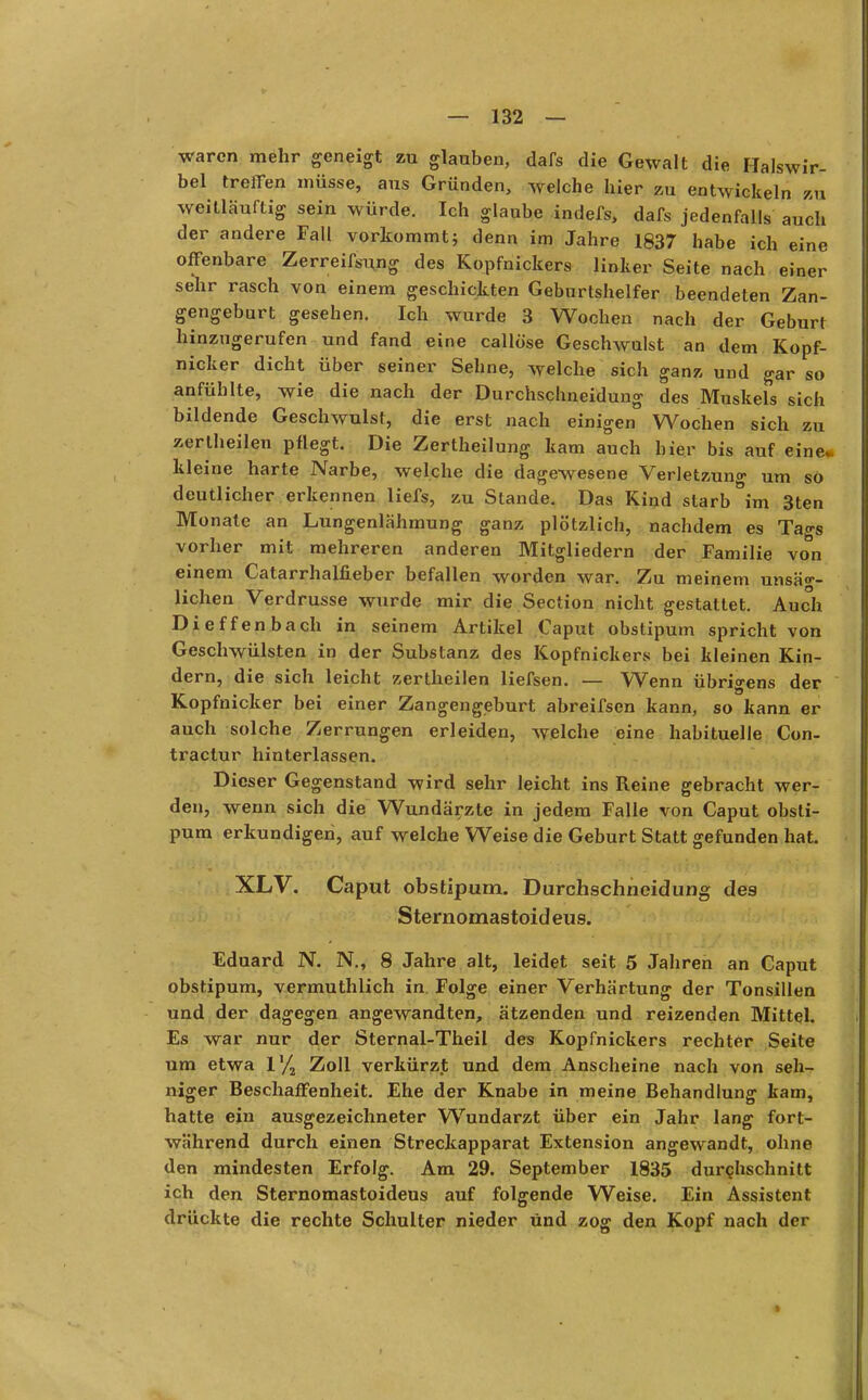 waren mehr geneigt zu glauben, dafs die Gewalt die Halswir- bel treffen müsse, aus Gründen, welche hier zu entwickeln zu weitläuftig sein würde. Ich glaube indefs, dafs jedenfalls auch der andere Fall vorkommt; denn im Jahre 1837 habe ich eine offenbare Zerreifsung des Kopfnickers linker Seite nach einer sehr rasch von einem geschickten Geburlshelfer beendeten Zan- gengeburt gesehen. Ich wurde 3 Wochen nach der Geburt hinzugerufen und fand eine callöse Geschwulst an dem Kopf- nicker dicht über seiner Sehne, welche sich ganz und gar so anfühlte, wie die nach der Durchschneidung des Muskels sich bildende Geschwulst, die erst nach einigen Wochen sich zu zerlheilen pflegt. Die Zertheilung kam auch hier bis auf eine, kleine harte Narbe, welche die dagewesene Verletzung um sö deutlicher erkennen liefs, zu Stande. Das Kind starb im 3ten Monate an Lungenlähmung ganz plötzlich, nachdem es Tags vorher mit mehreren anderen Mitgliedern der Familie von einem Catarrhalfieber befallen worden war. Zu meinem unsäg- lichen Verdrusse wurde mir die Section nicht gestattet. Auch Dieffenbach in seinem Artikel Caput obstipum spricht von Geschwülsten in der Substanz des Kopfnickers bei kleinen Kin- dern, die sich leicht zertheilen liefsen. — Wenn übrigens der Kopfnicker bei einer Zangengeburt abreifsen kann, so kann er auch solche Zerrungen erleiden, Avelche eine habituelle Con- tractur hinterlassen. Dieser Gegenstand wird sehr leicht ins Reine gebracht wer- den, wenn sich die Wundärzte in jedem Falle von Caput obsti- pum erkundigen, auf welche Weise die Geburt Statt gefunden hat. XLV. Caput obstipum. Durchschneidung des Sternomastoid eus. Eduard N. N., 8 Jahre alt, leidet seit 5 Jahren an Caput obstipum, vermuthlich in. Folge einer Verhärtung der Tonsillen und der dagegen angewandten, ätzenden und reizenden Mittel. Es war nur der Sternal-Theil des Kopfnickers rechter Seite um etwa l'/2 Zoll verkürzt und dem Anscheine nach von seh- niger Beschaffenheit. Ehe der Knabe in meine Behandlung kam, hatte ein ausgezeichneter Wundarzt über ein Jahr lang fort- während durch einen Streckapparat Extension angewandt, ohne den mindesten Erfolg. Am 29. September 1835 durchschnitt ich den Sternomastoideus auf folgende Weise. Ein Assistent drückte die rechte Schulter nieder Und zog den Kopf nach der