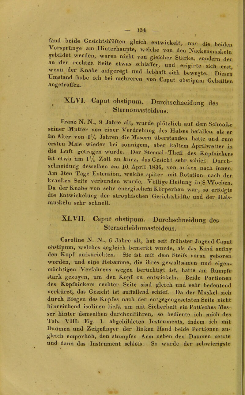 fand beide Gesichtshälften gleich entwickelt, nur die beiden Vorsprünge am Hinterhaupte, welche von den Nackenmuskeln gebildet werden, waren nicht von gleicher Stärke, sondern der an der rechten Seite etwas schlaffer, und erigirte sich erst wenn der Knabe aufgeregt und lebhaft sich bewegte. Diesen Umstand habe ich bei mehreren von Caput obstipum Geheilten angetroffen. ^ XLVI. Caput obstipum. Durchschneidung des Sternomastoideus. Franz N. N., 9 Jahre alt, wurde plötzlich auf dem Schoofse seiner Mutter von einer Verdrehung des Halses befallen, als er im Alter von 1% Jahren die Masern überstanden hatte und zum ersten Male wieder bei sonnigem, aber kaltem Aprilwetter in die Luft getragen wurde. Der Sternal -Theil des Kopfnickers ist etwa üm 1% Zoll zu kurz, das Gesicht sehr schief. Durch- schneidung desselben am 10. April 1836, von aufsen nach innen. Am 3ten Tage Extension, welche später mit Rotation nach der kranken Seite verbunden wurde. Völlige Heilung in^8 Wochen. Da der Knabe von sehr energischefn Körperbau war, so erfolgte die Entwickelung der atrophischen Gesichtshälfte und der Hals- muskeln sehr schnell. XLVII. Caput obstipum. Durchschneidung des Sternocleidomastoideus. Caroline N. N., 6 Jahre alt, hat seit frühster Jugend Caput obstipum, welches sogleich bemerkt wurde, als das Kind anfing den Kopf aufzurichten. Sie ist mit dem Steifs voran geboren worden, und eine Hebamme, die ihres gewaltsamen und eigen- mächtigen Verfahrens wegen berüchtigt ist, hatte am Rumpfe stark gezogen, um den Kopf zu entwickeln. Beide Portionen des Kopfnickers rechter Seite sind gleich und sehr bedeutend verkürzt, das Gesicht ist auffallend schief. Da der Muskel sich durch Biegen des Kopfes nach der entgegengesetzten Seite nicht hinreichend isoliren liefs, um mit Sicherheit ein Pott'sches Mes- ser hinter demselben durchzuführen, so bediente ich mich des Tab. VIIL Fig. 1. abgebildeten Instruments, indem ich mit Daumen und Zeigefinger der linken Hand beide Portionen zu- gleich emporhob, den stumpfen Arm neben den Daumen setzte und dann das Instrument schlofs. So wurde der schwierigste