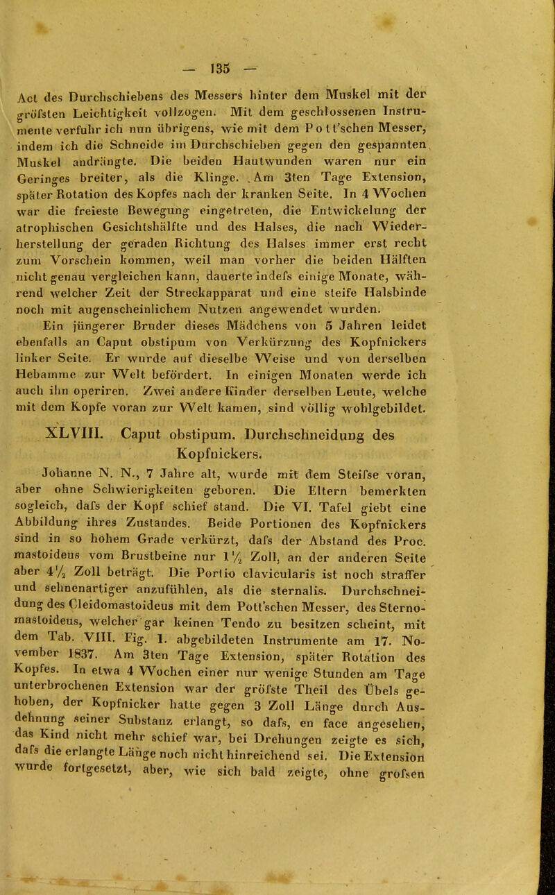 Act des Durchschiebens des Messers hinter dem Muskel mit der gröfslen Leichtigkeit vollzogen. Mit dem geschlossenen Instru- mente verfuhr ich nun übrigens, wie mit dem P o l t'schen Messer, indem ich die Schneide im Durchschieben gegen den gespannten, Muskel andrängte. Die beiden Hautwunden waren nur ein Geringes breiter, als die Klinge. .Am 3ten Tage Extension, spater Rotation des Kopfes nach der kranken Seite. In 4 Wochen war die freieste Bewegung eingetreten, die Entwickelung der atrophischen Gesichlshälfte und des Halses, die nach Wieder- herstellung der geraden Richtung des Halses immer erst recht zum Vorschein kommen, weil man vorher die beiden Hälften nicht genau vergleichen kann, dauerte indefs einige Monate, wäh- rend welcher Zeit der Streckapparat und eine steife Halsbinde noch mit augenscheinlichem Nutzen angewendet wurden. Ein jüngerer Bruder dieses Mädchens von 5 Jahren leidet ebenfalls an Caput obslipum von Verkürzung des Kopfnickers linker Seile. Er wurde auf dieselbe Weise und von derselben Hebamme zur Welt befördert. In einigen Monaten werde ich auch ihn operiren. Zwei andere Kinder derselben Leute^ welche mit dem Kopfe voran zur Welt kamen, sind völlig wohlgebildet. XLVIII. Caput obstipum. Durchschneidung des Kopfuickers. Johanne N. N., 7 Jahre alt, wurde mit dem Steifse voran, aber ohne Schwierigkeiten geboren. Die Eltern bemerkten sogleich, dafs der Kopf schief stand. Die VI. Tafel giebt eine Abbildung ihres Zustandes. Beide Portionen des Kopfnickers sind in so hohem Grade verkürzt, dafs der Absland des Proc. mastoideus vom Brustbeine nur l'.'/S Zoll, an der anderen Seile aber 4'/, Zoll beträgt. Die Portio clavicularis ist noch straffer und sehnenartiger anzufühlen, als die sternalis. Durchschnei- dung des Cleidomasloideus mit dem Pott sehen Messer, des Sterno- masloideus, welcher gar keinen Tendo zu besitzen scheint, mit dem Tab. VIII. Fig. 1. abgebildeten Instrumente am 17. No- vember 1837. Am 3ten Tage Extension, später Rotation des Kopfes. In etwa 4 Wochen einer nur wenige Stunden am Tage unterbrochenen Extension war der gröfste Theil des Übels ge- hoben, der Kopfnicker hatte gegen 3 Zoll Länge durch Aus- dehnung seiner Substanz erlangt, so dafs, en face angesehen, das Kind nicht mehr schief war, bei Drehungen zeigte es sich, dafs die erlangte Länge noch nicht hinreichend sei. Die Extension wurde fortgesetzt, aber, wie sich bald zeigte, ohne grofsen