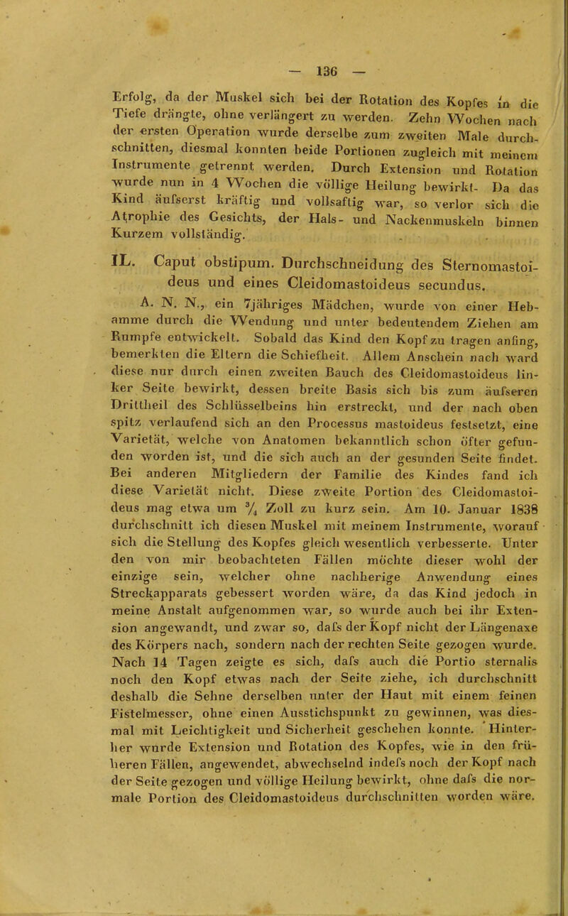 Erfolg, da der Muskel sich bei der Rotation des Kopfes lo die Tiefe drängte, ohne verlängert zu werden. Zehn Wochen nach der ersten Operation wurde derselbe zum zweiten Male durch- schnitten, diesmal konnten beide Portionen zugleich mit meinem Instrumente getrennt werden. Durch Extension und Rotation wurde nun in 4 Wochen die völlige Heilung hewirkt- Da das Kind äufserst kräftig und vollsaftig war, so verlor sich die Atrophie des Gesichts, der Hals- und Nackenmuskeln binnen Kurzem vollständig. IL. Caput obstipum. Durchschneidung des Sternomastoi- deus und eines Cleidomastoideus secundus. A. N. N., ein 7jähriges Mädchen, wurde von einer Heb- amme durch die Wendung und unter bedeutendem Ziehen am Rumpfe entwickelt. Sobald das Kind den Kopf zu tragen anfing, bemerkten die Eltern die Schiefheit. Allem Anschein nach ward diese nur durch einen zweiten Bauch des Cleidomastoideus lin- ker Seite bewirkt, dessen breite Basis sich bis zum äufseren Drittheil des Schlüsselbeins hin erstreckt, und der nach oben spitz verlaufend sich an den Processus mastoideus festsetzt, eine Varietät, welche von Anatomen bekanntlich schon öfter gefun- den worden ist, und die sich auch an der gesunden Seite findet. Bei anderen Mitgliedern der Familie des Kindes fand ich diese Varietät nicht. Diese zweite Portion des Cleidomastoi- deus mag etwa um % Zoll zu kurz sein. Am 10. Januar 1838 durchschnitt ich diesen Muskel mit meinem Instrumente, worauf sich die Stellung des Kopfes gleich wesentlich verbesserte. Unter den von mir beobachteten Fällen möchte dieser wohl der einzige sein, welcher ohne nachherige Anwendung eines Streckapparats gebessert worden wäre, da das Kind jedoch in meine Anstalt aufgenommen war, so wurde auch bei ihr Exten- sion angewandt, und zwar so, dafs der Kopf nicht der Längenaxe des Körpers nach, sondern nach der rechten Seite gezogen wurde. Nach 14 Tagen zeigte es sich, dafs auch die Portio sternalis noch den Kopf etwas nach der Seite ziehe, ich durchschnitt deshalb die Sehne derselben unter der Haut mit einem feinen Fistelmesser, ohne einen Ausstichspunkt zu gewinnen, was dies- mal mit Leichtigkeit und Sicherheit geschehen konnte. 'Hinter- her wurde Extension und Botation des Kopfes, wie in den frü- heren Fällen, angewendet, abwechselnd indefsnoch der Kopf nach der Seite gezogen und völlige Heilung bewirkt, ohne dafs die nor- male Portion des Cleidomastoideus durchschnitten worden wäre.