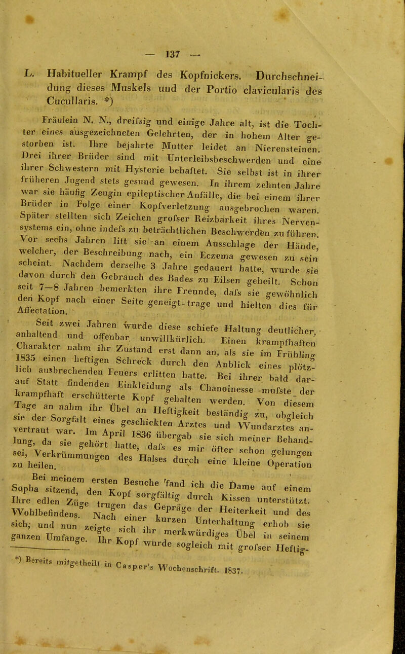 L. Habitueller Krampf des Kopfnickers. Durchschnei-. dung dieses Muskels und der Portio clavicularis des Cucullaris. *) Fräulein N. N., dreifsig und einige Jahre alt, ist die Toch- ter eines ausgezeichneten Gelehrten, der in hohem Alter ge- storben ist. Ihre bejahrte Mutter leidet an Nierensteinen. Drei ahrer Brüder sind mit Unterleibsbeschwerden und eine ahrer Schwestern mit Hysterie behaftet. Sie selbst ist in ihrer früheren Jugend stets gesund gewesen. In ihrem zehnten Jahre war sie häufig Zeugin epileptischer Anfälle, die bei einem ihrer Brüder in Folge einer Kopfverletzung ausgebrochen waren bpater stellten sich Zeichen grofser Reizbarkeit ihres Nerven- systems ein, ohne indefs zu beträchtlichen Beschwerden zuführen Vor sechs Jahren litt sie an einem Ausschlage der Hände' welcher, der Beschreibung nach, ein Eczema gewesen zu sein schem Nachdem derselbe 3 Jahre gedauert halte, wurde sie davon durch den Gebrauch des Bades zu Eilsen geheilt. Schon den* K7 f T hemerJa0n FreUnde' dafs sie ^wohnlich Affecttion ™* Helten dies für S^t zwei.Jahren wurde diese schiefe Hallung deutlicher anhaltend und offenbar unwillkürlich. Einen krampfhaften Charter nahm ihr Zustand erst dann an, als sie im £Ä 1835 e.nen heftagen Schreck durch den Anblick eines Jtz su heilen.  SCS darch eine ileio Operation Ihre edJen Z«„1,1/ > S ^ KisSm Wob.befinden ° Zl »^keit und des »nd nun 4 \iTL *** * ganzen Umfange. fhr K„if f4**«*»« - *««. , S hr KPf wurde ™g>«ch mit grofter Heftig. Bereit, ^efca, M Casper,5 ^