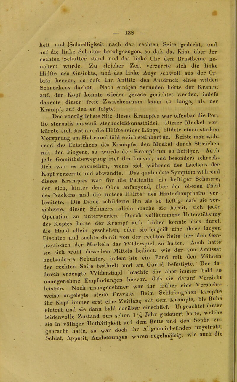 1 — 138 — keit und [Schnelligkeit nach der rechten Seite gedreht, und auf die linke Schulter herabgezogen, so dafs das Rinn über der rechten Schulter stand und das linke Ohr dem Brustbeine ge- nähert wurde. Zu gleicher Zeit verzerrte sich die linke Hälfte des Gesichts, und das linke Auge schwoll aus der Or- bita hervor, so dafs ihr Antlitz den Ausdruck eines wilden Schreckens darbot. Nach einigen Secunden hörte der Krampf auf, der Kopf konnte wieder gerade gerichtet werden, indefs dauerte dieser freie Zwischenraum kaum so lange, als der Krampf, auf den er folgte. Der vorzüglichste Sitz dieses Krampfes war offenbar die Por- tio sternalis musculi sternocleidomastoidei. Dieser Muskel ver- kürzte sich fast um die Hälfte seiner Länge, bildete einen starken Vorsprung am Halse und fühlte sich steinhart an. Reizte man wäh- rend des Entstehens des Krampfes den Muskel durch Streichen mit den Fingern, so wurde der Krampf um so heftiger. Auch jede Gemüthsbewegung rief ihn hervor, und besonders schreck- lich war es anzusehen, wenn sich während des Lachens der Kopf verzerrte und abwandte. Das quälendste Symptom während dieses Krampfes war für die Patientin ein heftiger Schmerz, der sich, hinter dem Ohre anfangend, über den oberen Theil des Nackens und die untere Hälfte des Hinterhauptbeins ver- breitete. Die Dame schilderte ihn als so heftig, dafs sie ver- sicherte, dieser Schmerz allein mache sie bereit, sich jeder Operation zu unterwerfen. Durch vollkommene Unterstützung des Kopfes hörte der Krampf auf} früher konnte dies durch die Hand allein geschehen, oder sie ergriff eine ihrer langen Flechten und suchte damit von der rechten Seite her den Con- traclionen der Muskeln das Widerspiel zu hallen. Auch halte sie sich wohl desselben Mittels bedient, wie der von Amussat beobachtete Schuster, indem [sie ein Band mit den Zähnen der rechten Seite festhielt und am Gürtel befestigte. Der da- durch erzeugte Widerstand brachte ihr aber immer bald so unangenehme Empfindungen hervor, dafs sie darauf Verweht leistete. Noch unangenehmer war ihr früher eine Versuchs- weise angelegte steife Cravate. Beim Schlafengehen kamp le ihr Kopf immer erst eine Zeitlang mit dem Krämpfe bis Rahe eintrat und sie dann bald darüber einschlief. Ungeachtet dieser leidenvolle Zustand nun schon V/2 Jahr gedauert halle, welche sie in völliger Unthätigkeit auf dem Belle und dem Sopha zu- gebracht hatte, so war doch ihr Allgemeinbefinden ungetrübt Schlaf, Appetit, Ausleerungen waren regelmafsig, wie aucn me