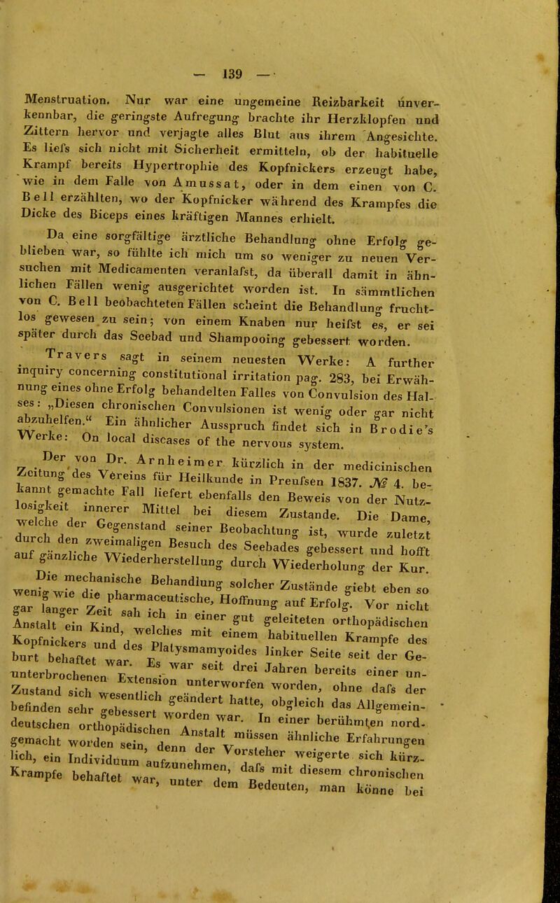 Menstruation. Nur war eine ungemeine Reizbarkeit unver- kennbar, die geringste Aufregung brachte ihr Herzklopfen und Zittern hervor und verjagte alles Blut aus ihrem Angesichte. Es liefs sich nicht mit Sicherheit ermitteln, ob der habituelle Krampf bereits Hypertrophie des Kopfnickers erzeugt habe, wie in dem Falle von Amussat, oder in dem einen von (O. Bell erzählten, wo der Kopfnicker während des Krampfes die Dicke des Biceps eines kräftigen Mannes erhielt. Da eine sorgfältige ärztliche Behandlung ohne Erfolg ge- blieben war, so fühlte ich mich um so weniger zu neuen Ver- suchen mit Medicamenten veranlafst, da überall damit in ähn- lichen Fällen wenig ausgerichtet worden ist. In sämmtlichen von C. Bell beobachteten Fällen scheint die Behandlung frucht- los gewesen zu sein; von einem Knaben nur heilst es er sei später durch das Seebad und Shampooing gebessert worden. Travers sagt in seinem neuesten Werke: A further inqmry concerning constitutional irritation pag. 283, bei Erwäh- nung eines ohne Erfolg behandelten Falles von Convulsion des Hal- ses : Diesen chronischen Convulsionen ist wenig oder gar nicht abzuhelfen^ Ein ähnlicher Ausspruch findet sieh i„ B%„d Werke: On local diseases of the nervous System. 7o-^er'r%rDr*.Arnheimer kÜrz,ich in der ™edicinischen Zeitung des Vereins für Heilkunde in Preufsen 1837 JV* 4 be kannt gemachte Fall liefert ebenfalls den Beweis von der Nutz- losigkeit innerer Mittel bei diesem Zustande. Die Dame welche der Gegenstand seiner Beobachtung ist, wurde zuLTn Ä^Äft Besrh des Seebades eebessert - 2 auf gänzliche Wxederherstellung durch Wiederholung der Kur went wrdhanirhe BehandluS Stände giebt eben so gar II r dZeifsTaTU-iSChe' ^ ^ ^* Vor nicht Ansta tÖeT„ K^nd 75 ™ «T* «** ^iteten orthopSdiuhe» bun beh et war E? ySmamy°!,deS SeUe Seit der G- ^nterbrochTnen Exten«' ^ J*m bereitS eioer Zustand sieh t r ? unte™orfen worden, ohne dafs der befinden s t ^Xrde * ^ ^ * deutschen orthooS * 7™' ^ berühHen ord- Hch, ein Individuum ' t ,  Vor/lel™ weigerte sich kürz- te bj^^ill dieSem , unter aem Bedeuten, man könne bei