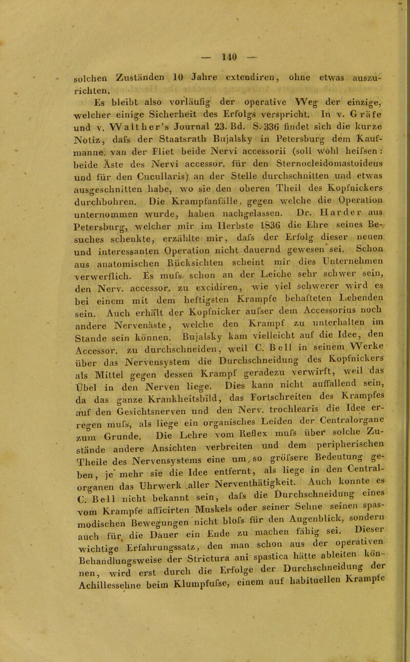 solchen Zuständen 10 Jahre extendiren, ohne etwas auszu- richten. Es bleibt also vorläufig der operative Weg der einzige, welcher einige Sicherheit des Erfolgs verspricht. In v. Gräfe und v. Walther's Journal 23. Bd. S. 336 findet sich die kurze Notiz, dafs der Staatsrath Bujalsky in Petersburg dem Kauf- mannes van der Fliet beide Nervi accessorii (soll wohl heifsen : beide Äste des Nervi accessor. für den Sternocleidomastoideus und für den Cucullaris) an der Stelle durchschnitten und etwas ausgeschnitten habe, wo sie den oberen Theil des Kopfnickers durchbohren. Die Krampfanfälle, gegen welche die Operation unternommen wurde, haben nachgelassen. Dr. Härder aus Petersburg, welcher mir im Herbste 1836 die Ehre seines Be- suches schenkte, erzählte mir, dafs der Erfolg dieser neuen und interessanten Operation nicht dauernd gewesen sei. Schon aus anatomischen Rücksichten scheint mir dies Unternehmen verwerflich. Es mufs, schon an der Leiche sehr schwer sein, den Nerv, accessor. zu excidiren, wie viel schwerer wird es bei einem mit dem heftigsten Krämpfe behafteten Lebenden sein. Auch erhalt! der Kopfnicker aufser dem Accessorius noch andere Nervenäste, welche den Krampf zu unterhalten im Stande sein können. Bujalsky kam vielleicht auf die Idee, den Accessor. zu durchschneiden, weil C. Bell in seinem Werke über das Nervensystem die Durchschneidung des Kopfnickers als Mittel gegen dessen Krampf geradezu verwirft, weil das Übel in den Nerven liege. Dies kann nicht auffallend sein, da das ganze Krankheitsbild, das Fortschreiten des Krampfes auf den Gesichtsnerven und den Nerv, trochlearis die Idee er- regen mufs, als liege ein organisches Leiden der Centraiorgane zum Grunde. Die Lehre vom Reflex mufs über solche Zu- stände andere Ansichten verbreiten und dem peripherischen Theile des Nervensystems eine um, so größere Bedeutung ge- ben, je* mehr sie die Idee entfernt, als liege in den Centrai- organen das Uhrwerk ..aller Nerventätigkeit. Auch konnte es C Bell nicht bekannt sein, dafs die Durchschneidung eines vom Krämpfe afficirten Muskels oder seiner Sehne seinen spas- xnodischen Bewegungen nicht blofs für den Augenblick, sondern auch für die Dauer ein Ende zu machen fähig sei. Dieser wichtige' Erfahrungssatz, den man schon aus der operativen Behandlungsweise der Strictura ani spastica hätte ableiten kön- nen, wird erst durch die Erfolge der Durchschneidung der Achillessehne beim Rlumpfufse, einem auf habituellen Krämpfe