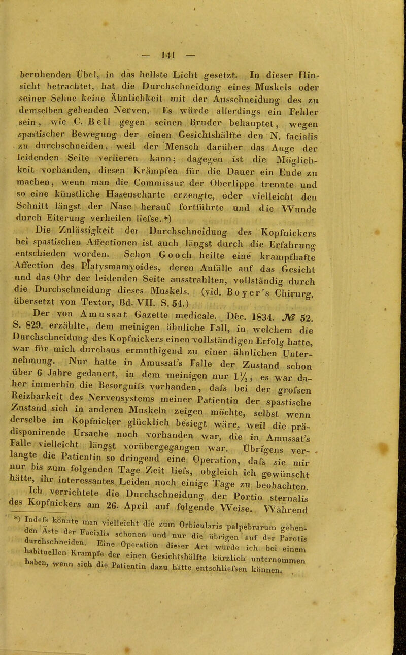 beruhenden Übol, in das hellste Licht gesetzt. In dieser Hin- sicht betrachtet, hat die Durchschneidnng eines Muskels oder seiner Sehne keine Ähnlichkeit mit der Ausschneidung des zu demselben gehenden Nerven. Es würde allerdings ein Fehler sein, wie C. Bell gegen seinen Bruder behauptet, wegen spastischer Bewegung der einen Gesichtshälfte den N. facialis zu durchschneiden, weil der Mensch darüber das Auge der leidenden Seite verlieren kann; dagegen ist die Möglich- keit vorhanden, diesen Krämpfen für die Dauer ein Ende zu machen, wenn man die Commissur der Oberlippe trennte und so eine künstliche Hasenscharte erzeugte, oder vielleicht den Schnitt längst der Nase herauf fortführte und die Wunde durch Eiterung verheilen liefse.*) Die Zulässigkeit dei Durchschneidung des Kopfnickers bei spastischen Affectionen ist auch längst durch die Erfahrung entschieden worden. Schon Gooch heilte eine' krampfhafte Affection des Ptatysmamyoides, deren Anfälle auf das Gesicht und das Ohr der leidenden Seite ausstrahlten, vollständig durch die Durchschneidung dieses Muskels, (vid. Boy er's Chirurg, übersetzt von Textor, Bd. VII. S. 54.) Der von Amussat Gazette medicale. Dec. 1834. Jß 52. S. 829. erzählte, dem meinigen ähnliche Fall, in welchem die Durchschneidung des Kopfnickers einen vollständigen Erfolg hatte, war für mich durchaus ermuthigend zu einer ähnlichen Unter- nehmung. Nur hatte in Amussat's Falle der Zustand schon über 6 Jahre gedauert, in dem -meinigen nur 1 >/a, es war da- her immerhin die Besorgnifs vorhanden, dafs bei der <rrofsen Reizbarkeit des Nervensystems meiner Patientin der spastische Zustand sich in anderen Muskeln zeigen möchte, selbst wenn derselbe im Kopfnicker glücklich besiegt wäre, weil die prä- disponirende Ursache noch vorhanden war, die in Amussat's lalle vielleicht längst vorübergegangen war. Übrigens ver- - langte die Patientin so dringend eine Operation, dafs sie mir nur_ bis, zum folgenden Tage Zeit liefs, obgleich ich gewünscht Hatte, ihr interessantes,Leiden noch einige Tage zu beobachten des KonfIer,riChtete Durchschneidung der Portio sternalis' des Kopfnickers am 26. April auf folgende Weise. Während +> ^l^TT-^T* °rbI°Ularis PalPebrarum ^en- den Aste der Fach» schonen und nur die übrigen ' auf der Parotis tZ tt611- f°PCrati°n Art ^ h M e ne n 11Z 7? Ginen Gesic^h^e kürzlich unternommen haben, wenn sich die PatientiQ dazu ^ entschliefsen kö