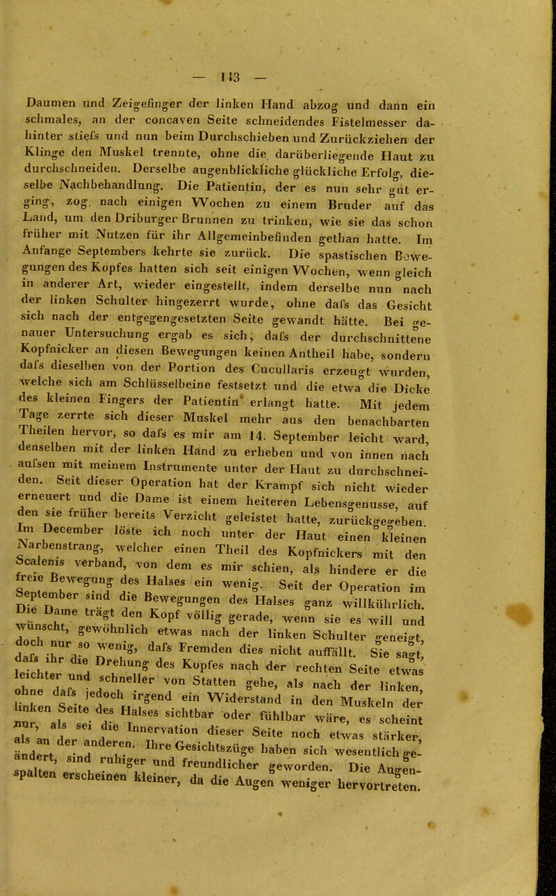 Daumen und Zeigefinger der linken Hand abzog und dann ein schmales, an der concaven Seite schneidendes Fistelmesser da- hinter stiefs und nun beim Durchschieben und Zurückziehen der Klinge den Muskel trennte, ohne die darüberliegende Haut zu durchschneiden. Derselbe augenblickliche glückliche Erfolg die- selbe Nachbehandlung. Die Patientin, der es nun sehr g&ut er- ging, zog, nach einigen Wochen zu einem Bruder auf das Land, um den Driburger Brunnen zu trinken, wie sie das schon früher mit Nutzen für ihr Allgemeinbefinden gethan hatte. Im Anfange Septembers kehrte sie zurück. Die spastischen Bewe- gungen des Kopfes hatten sich seit einigen Wochen, wenn gleich in anderer Art, wieder eingestellt, indem derselbe nun nach der linken Schulter hingezerrt wurde, ohne dafs das Gesicht sich nach der entgegengesetzten Seite gewandt hätte. Bei ge- nauer Untersuchung ergab es sich, dafs der durchschnittene Kopfnicker an diesen Bewegungen keinen Antheil habe, sondern dafs dieselben von der Portion des Cucullaris erzeugt wurden, welche sich am Schlüsselbeine festsetzt und die etwa die Dicke' des kleinen Fingers der Patientin' erlangt hatte. Mit jedem Tage zerrte sich dieser Muskel mehr aus den benachbarten Theilen hervor, so dafs es mir am 14. September leicht ward denselben mit der linken Hand zu erheben und von innen nach aufsen mit meinem Instrumente unter der Haut zu durchschnei- den. Seit dieser Operation hat der Krampf sich nicht wieder erneuert und die Dame ist einem heiteren Lebensgenüsse, auf den sie früher bereits Verzicht geleistet hatte, zurückgegeben Im December löste ich noch unter der Haut einen kleinen Narbenstrang, welcher einen Theil des Kopfnickers mit den Sealems verband, von dem es mir schien, al* hindere er die frB!Vrf Halses ein ^ ^ ^ September sind die Bewegungen des Halses ganz willkührlieh. Die Dame tragt den Kopf völlig gerade, wenn sie es will und wünscht, gewohnlich etwas nach der linken Schulter geneigt datihTd80 ne7' da/s Fremden dies nicht ^Z: ohne dafTtf , • T Staen alS ach der linken> Unken Seiti <l^)^ ei Widerstand in den Muskeln der^ «1 sei 11 sichtha:oder füMbar ware> - ^ als an L 1 A ln^^n dieser Seite „och etwas stärker, ändert  d Ihre Gesichts-ge haben sich wesentlich J- andert, sind ruh,ger und freundlicher geworden Die Anl spalten erscheinen kleiner da di* \n*J -\ S Ziemer, aa die Augen wemger hervortreten.
