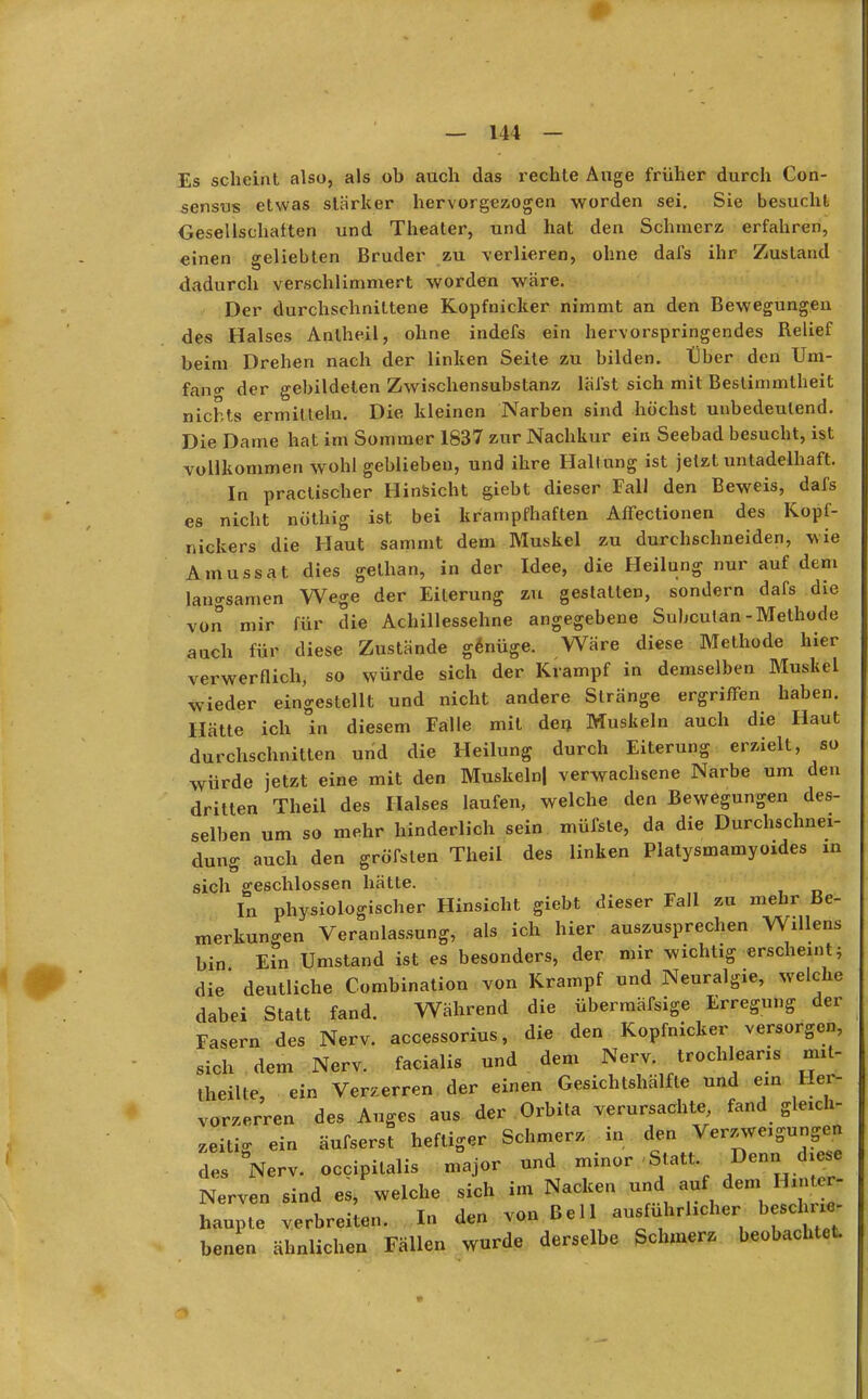 Es scheint also, als ob auch das rechte Auge früher durch Con- sensus etwas stärker hervorgezogen worden sei. Sie besucht Gesellschalten und Theater, und hat den Schmerz erfahren, einen beliebten Bruder zu verlieren, ohne dafs ihr Zustand dadurch verschlimmert worden wäre. Der durchschnittene Kopfnicker nimmt an den Bewegungen des Halses Anlheil, ohne indefs ein hervorspringendes Relief beim Drehen nach der linken Seite zu bilden. Über den Um- fang der gebildeten Zwischensubstanz lälst sich mit Bestimmtheit nichts ermitteln. Die kleinen Narben sind höchst unbedeutend. Die Dame hat im Sommer 1837 zur Nachkur ein Seebad besucht, ist vollkommen wohl geblieben, und ihre Hallung ist jetzt untadelhaft. In practischer Hinsicht giebt dieser Fall den Beweis, dafs es nicht nöthig ist bei krampfhaften Affectionen des Kopf- nickers die Haut sammt dem Muskel zu durchschneiden, wie Amussat dies gethan, in der Idee, die Heilung nur auf dem langsamen Wege der Eiterung zu gestatten, sondern dafs die von mir für die Achillessehne angegebene Subcutan-Methode auch für diese Zustände genüge. Wäre diese Methode hier verwerflich, so würde sich der Krampf in demselben Muskel wieder eingestellt und nicht andere Stränge ergriffen haben. Hätte ich in diesem Falle mit den Muskeln auch die Haut durchschnitten und die Heilung durch Eiterung erzielt, so würde jetzt eine mit den Muskeln| verwachsene Narbe um den dritten Theil des Halses laufen, welche den Bewegungen des- selben um so mehr hinderlich sein müfste, da die Durchschnei- dung auch den gröfsten Theil des linken Platysmamyoides in sich geschlossen hätte. In physiologischer Hinsicht giebt dieser Fall zu mehr Be- merkungen Veranlassung, als ich hier auszusprechen Willens bin Ein Umstand ist es besonders, der mir wichtig erscheint; die' deutliche Combination von Krampf und Neuralgie, welche dabei Statt fand. Während die übermäfsige Erregung der Fasern des Nerv, accessorius, die den Kopfnicker versorgen, sich dem Nerv, facialis und dem Nerv, trochleans mil- theilte, ein Verzerren der einen Gesichtshälfte und ein Her- vorzerren des Auges aus der Orbita verursachte, fand gleich- zeitig ein äufserst heftiger Schmerz in den Verzweigungen des Nerv, occipitalis major und minor -Statt Denn diese Nerven sind es, welche sich im Nacken und auf dem Hm** haupte verbreiten. In den von Bell ausführlicher beschiie- benen ähnlichen Fällen wurde derselbe Schmerz beobachtet