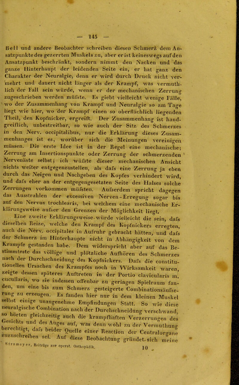 Bell und andere Beobachter schreiben diesen Schmerz dem An- satzpunkte des gezerrten Muskels zu, aber er ist keineswegs auf den Ansatzpunkt beschränkt, sondern nimmt den Nacken und das ganze Hinterhaupt der leidenden Seite ein, er hat ganz den Charakter der Neuralgie, denn er wird durch Druck nicht ver- mehrt und dauert nicht länger als der Krampf, Avas vermuth- lich der Fall sein würde, wenn er der mechanischen Zerrunsr zugeschrieben werden müfste. Es giebt vielleicht wenige Fälle, wo der Zusammenhang von Krampf und Neuralgie so am Tage liegt wie hier, wo der Krampf einen so oberflächlich liegenden Theil, den Kopfnicker, ergreift. Der Zusammenhang ist hand- greiflich, unbestreitbar, so wie auch der Sitz des Schmerzes in den Nerv, occipitalibus, nur die Erklärung dieses Zusam- menhanges ist es, worüber sich die Meinungen vereinigen müssen. Die erste Idee ist in der Regel eine mechanische; Zerrung am Insertionspunkte oder Zerrung der schmerzenden Nervenäste selbst; ich wüfste dieser mechanischen Ansicht nichts weiter entgegenzustellen, als dafs eine Zerrung ja eben durch das Neigen und Nachgeben des Kopfes verhindert wird, und dafs eher an der entgegengesetzten Seite des Halses solche' Zerrungen vorkommen müfsten. Aufserdem spricht dagegen das Ausstrahlen der excessiveu Nerven-Erregung sogar bis auf den Nervus trochlearis, bei welchem eine mechanische Er- klärungsweise aufser den Grenzen der Möglichkeit liegt. Eine zweite Erklärungsweise.würde vielleicht die sein, dafs dieselben Reize, welche den Krampf des Kopfnickers erregten, auch die Nerv, occipitales in Aufruhr gebracht hätten, und dafs der Schmerz im Hinterhaupte nicht in Abhängigkeit von dem Krämpfe gestanden habe. Dem widerspricht aber auf das Be- stimmteste das vollige und plötzliche Aufhören des Schmerzes nach der Durchschneidung des Kopfnickers. Dafs die constitu- tionellen Ursachen des Krampfes noch in Wirksamkeit waren, zeigte dessen späteres Auftreten in der Portio clavicularis m! cucullaris, wo sie indessen offenbar zu geringen Spielraum fan- den, um eine bis zum Schmerz gesteigerte Combinationsäufse- rung zu erzeugen. Es fanden hier nur in dem kleinen Muskel selbst einige unangenehme Empfindungen Statt. So wie diese neuralgische Combination nach der Durchschneidung verschwand so horten gleichzeitig auch die krampfhaften Verzerrungen des Oesichts und des Auges auf, was denn wohl zu der Vermuthnn berechtigt dafs beider Quelle einer Reaclion der Centraloro-an zuschreiben sei. Auf diese Beobachtung gründet, sich Slromeycr, Beitrage znr opcrot. Orfhnpüdik. 10 meine