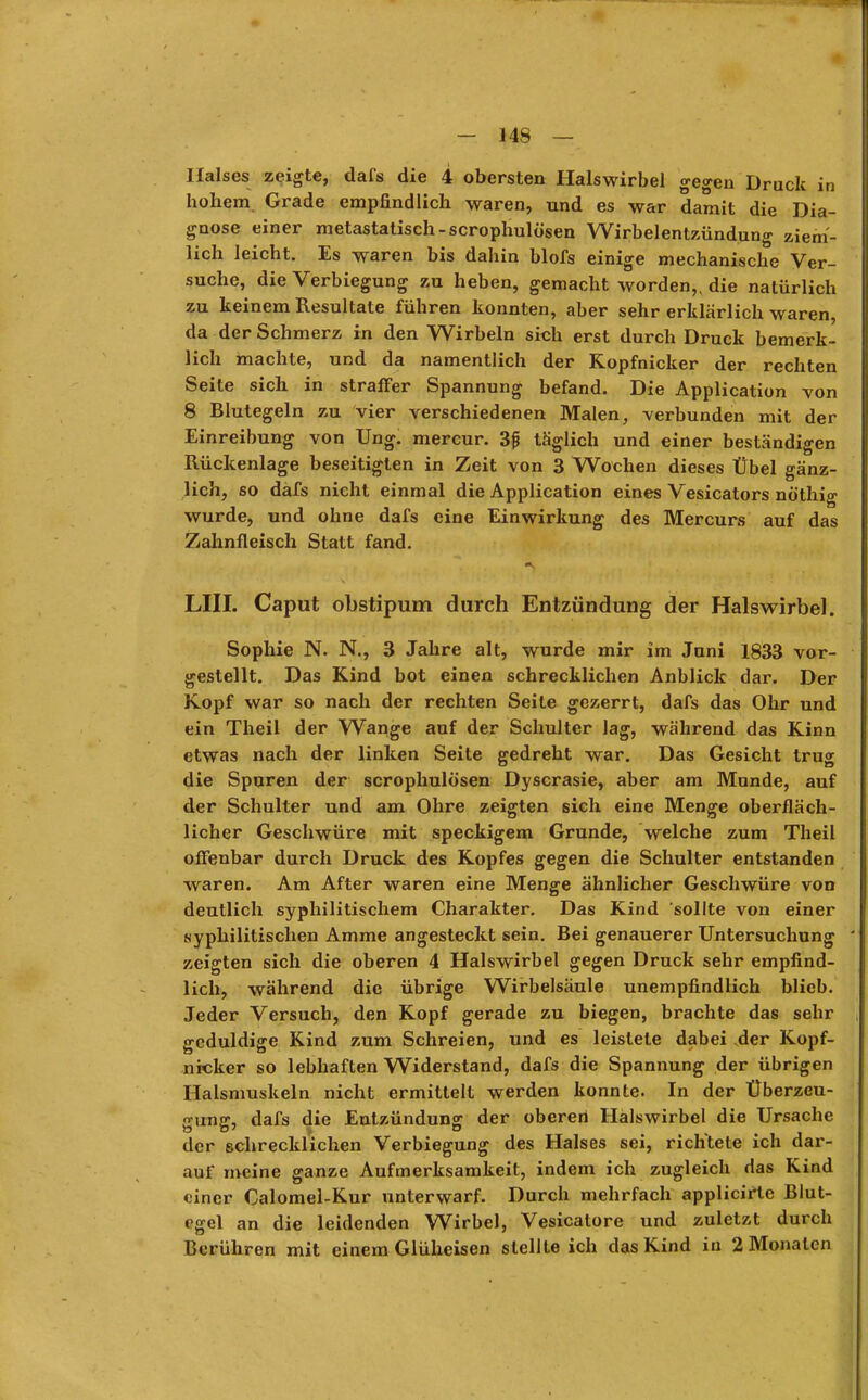 Halses zeigte, dafs die 4 obersten Halswirbel gegen Druck in hohem Grade empfindlich waren, und es war damit die Dia- gnose einer metastatisch-scrophulösen Wirbelentzündung ziem- lich leicht. Es waren bis dahin blofs einige mechanische Ver- suche, die Verbiegung zu heben, gemacht worden,, die natürlich zu keinem Resultate führen konnten, aber sehr erklärlich waren, da der Schmerz in den Wirbeln sich erst durch Druck bemerk- lich machte, und da namentlich der Kopfnicker der rechten Seite sich in straffer Spannung befand. Die Application von 8 Blutegeln zu vier verschiedenen Malen, verbunden mit der Einreibung von Ung. mercur. 3j* täglich und einer beständigen Rückenlage beseitigten in Zeit von 3 Wochen dieses Übel gänz- lich, so däfs nicht einmal die Application eines Vesicators nöthig wurde, und ohne dafs eine Einwirkung des Mercurs auf das Zahnfleisch Statt fand. •.» • », . LIII. Caput obstipum durch Entzündung der Halswirbel. Sophie N. N., 3 Jahre alt, wurde mir im Juni 1833 vor- gestellt. Das Kind bot einen schrecklichen Anblick dar. Der Kopf war so nach der rechten Seite gezerrt, dafs das Ohr und ein Theil der Wange auf der Schulter lag, während das Kinn etwas nach der linken Seite gedreht war. Das Gesicht trug die Spuren der scrophulösen Dyscrasie, aber am Munde, auf der Schulter und am Ohre zeigten sich eine Menge oberfläch- licher Geschwüre mit speckigem Grunde, welche zum Theil offenbar durch Druck des Kopfes gegen die Schulter entstanden waren. Am After waren eine Menge ähnlicher Geschwüre von deutlich syphilitischem Charakter. Das Kind sollte von einer syphilitischen Amme angesteckt sein. Bei genauerer Untersuchung zeigten sich die oberen 4 Halswirbel gegen Druck sehr empfind- lich, während die übrige Wirbelsäule unempfindlich blieb. Jeder Versuch, den Kopf gerade zu biegen, brachte das sehr geduldige Kind zum Schreien, und es leistete dabei der Kopf- nicker so lebhaften Widerstand, dafs die Spannung der übrigen Halsmuskeln nicht ermittelt werden konnte. In der Überzeu- •runjr, dafs die Entzündung der Obererl Hälswirbel die Ursache der schrecklichen Verbiegung des Halses sei, richtete ich dar- auf meine ganze Aufmerksamkeit, indem ich zugleich das Kind einer Calomel-Kur unterwarf. Durch mehrfach applicirte Blut- egel an die leidenden Wirbel, Vesicatore und zuletzt durch Berühren mit einem Glüheisen stellte ich das Kind in 2 Monaten