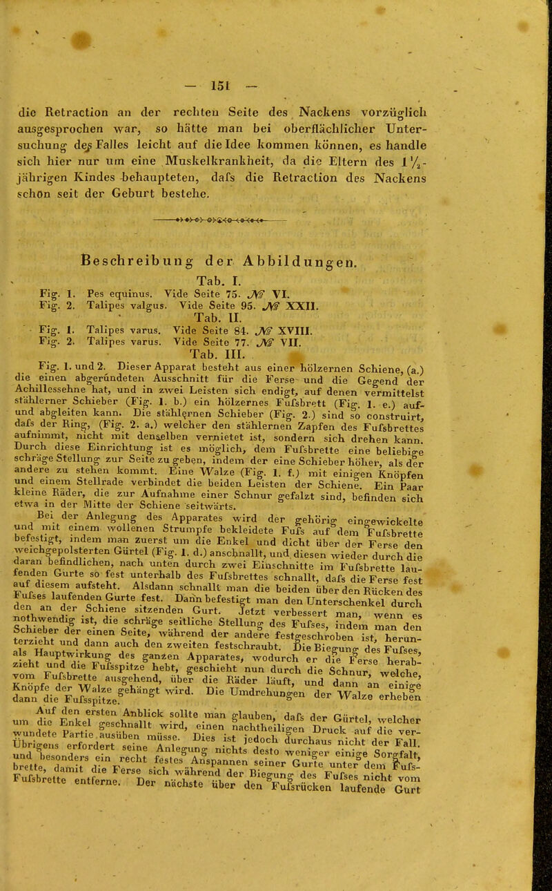 die Retraction an der rechten Seite des Nackens vorzüglich ausgesprochen war, so hätte man bei oberflächlicher Unter- suchung des Falles leicht auf die Idee kommen können, es handle sich hier nur um eine Muskelkrankheit, da die Eltern des i'/a- jährigen Kindes behaupteten, dafs die Retraction des Nackens schon seit der Geburt bestehe. Beschreibung der Abbildungen. Tab. I. Fig. 1. Pes equinus. Vide Seite 75- JW VI. Fig. 2. Talipes valgus. Vide Seite 95. JW XXII. Tab. II. Fig. 1. Talipes varus. Vide Seite 84. JW XVIII. Fig. 2. Talipes varus. Vide Seite 77. JW VII. Tab. III. Fig. I.und2. Dieser Apparat besteht aus einer hölzernen Schiene, (a.) die einen abgerundeten Ausschnitt für die Ferse- und die Gegend der Achillessehne hat, und in zwei Leisten sich endigt, auf denen vermittelst stählerner Schieber (Fig. 1. b.) ein hölzernes Fufsbrett (Fig. 1. e.) auf- und abgleiten kann. Die stählernen Schieber (Fig. 2.) sind so construirt, dafs der Ring, (Fig. 2. a.) welcher den stählernen Zapfen des Fufsbrettes aufnimmt, nicht mit denselben verbietet ist, sondern sich drehen kann Durch diese Einrichtung ist es möglich, dem Fufsbrette eine beliebige schräge Stellung zur Seite zu geben, indem der eine Schieber höher, als dir andere zu stehen kommt. Eine Walze (Fig. 1. f.; mit einigen Knöpfen und einem Stellrade verbindet die beiden Leisten der Schiene. Ein Paar kleine Räder, die zur Aufnahme einer Schnur gefalzt sind, befinden sich etwa in der Mitte der Schiene seitwärts. Bei der Anlegung des Apparates wird der gehörig eingewickelte und mit einem wollenen Strumpfe bekleidete Fufs auf dem Fufsbrette befestigt, indem man Zuerst um die Enkel und dicht über der Ferse den weichgepolsterten Gürtel (Fig. 1. d.) anschnallt, und. diesen wieder durch die daran befindlichen, nach unten durch zwei Einschnitte im Fufsbrette lau fenden Gurte so fest unterhalb des Fufsbrettes schnallt, dafs die Ferse fest auf diesem aufsteht. Alsdann schnallt man die beiden über den Rücken des Fufses laufenden Gurte fest. Dann befestigt man den Unterschenkel durch den an der Schiene sitzenden Gurt. letzt verbessert man, wenn es ?cSpTp f cC-hr^e TtUche StellunS des ^fses, indem man den Schieber der einen Seite, während der andere festgeschroben ist herun- terzieht und dann auch den zweiten festschraubt. Sie Biegung des Fufses als Hauptwirkung des gan*en Apparates, wodurch er die Ferse herab