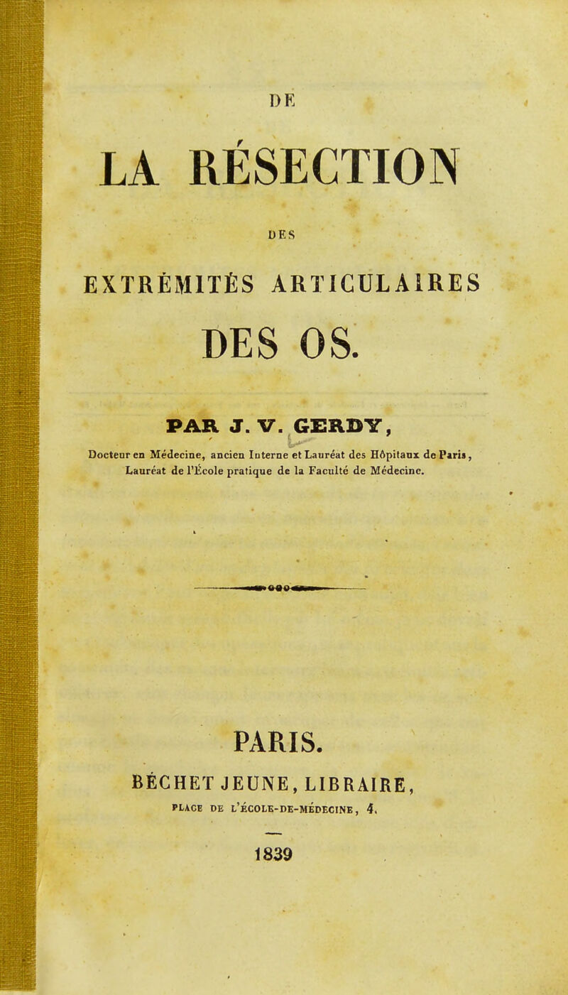 LA RÉSECTION DES EXTRÉMITÉS ARTICULAIRES DES OS. PAR J. V. GERDY, Docteur en Médecine, ancien In terne et Lauréat des Hôpitaux de Paris, Lauréat de l'École pratique de la Faculté de Médecine. •4M»t PARIS. BÉCHET JEUNE, LIBRAIRE, PLACE DE L'ÉCOLE-DE-MÉDECINE, 4. 1839