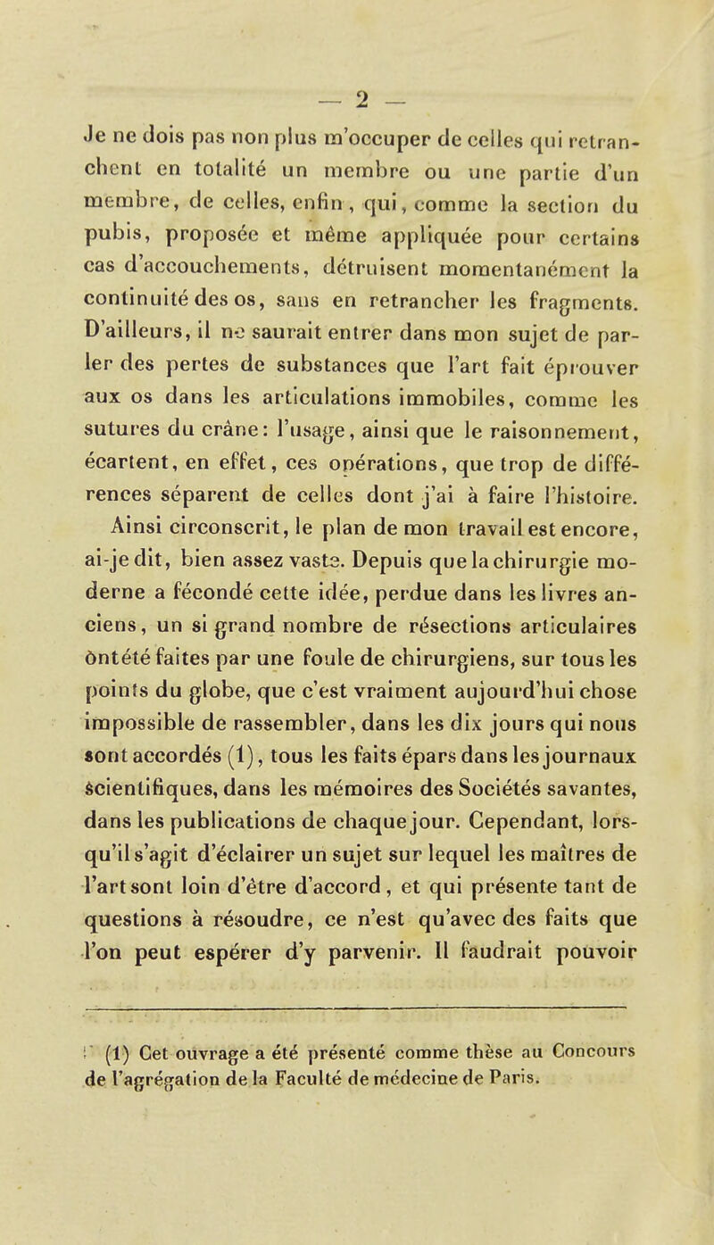 Je ne dois pas non plus m'occuper de celles qui retran- chent en totalité un membre ou une partie d'un membre, de celles, enfin , qui, comme la section du pubis, proposée et même appliquée pour certains cas d'accouchements, détruisent momentanément la continuité des os, sans en retrancher les fragments. D'ailleurs, il ne saurait entrer dans mon sujet de par- ler des pertes de substances que l'art fait éprouver aux os dans les articulations immobiles, comme les sutures du crâne: l'usage, ainsi que le raisonnement, écartent, en effet, ces opérations, que trop de diffé- rences séparent de celles dont j'ai à faire l'histoire. Ainsi circonscrit, le plan de mon travail est encore, ai-jedit, bien assez vaste. Depuis que la chirurgie mo- derne a fécondé cette idée, perdue dans les livres an- ciens, un si grand nombre de résections articulaires ôntété faites par une foule de chirurgiens, sur tous les points du globe, que c'est vraiment aujourd'hui chose impossible de rassembler, dans les dix jours qui nous «ont accordés (1), tous les faits épars dans les journaux scientifiques, dans les mémoires des Sociétés savantes, dans les publications de chaque jour. Cependant, lors- qu'il s'agit d'éclairer un sujet sur lequel les maîtres de l'art sont loin d'être d'accord, et qui présente tant de questions à résoudre, ce n'est qu'avec des faits que Ton peut espérer d'y parvenir. Il faudrait pouvoir i< (1) Cet ouvrage a été présenté comme thèse au Concours de l'agrégation de la Faculté de médecine de Paris.