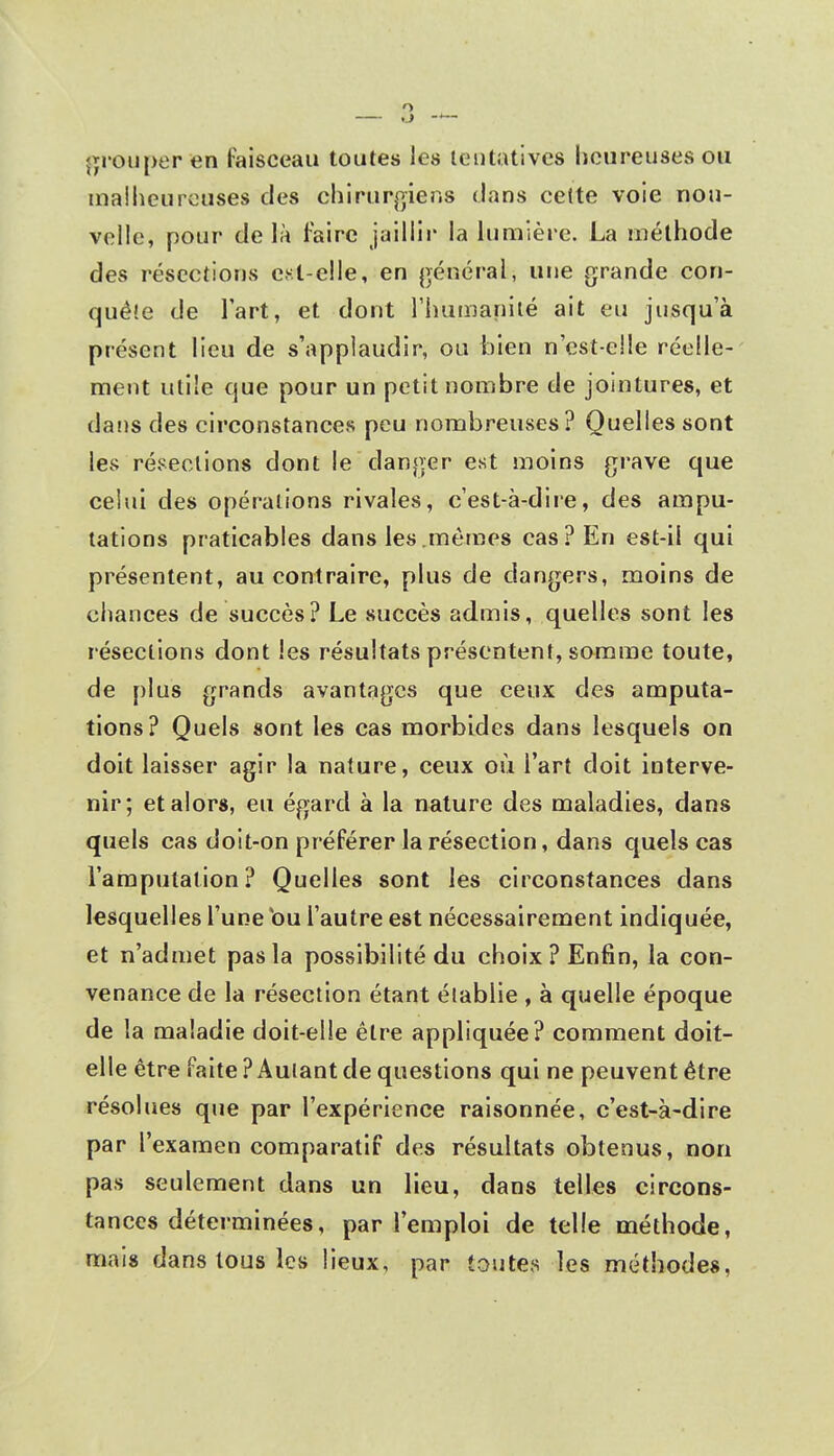 grouper en faisceau toutes les tentatives heureuses ou malheureuses des chirurgiens dans cette voie nou- velle, pour de là faire jaillir la lumière. La méthode des résections est-elle, en général, une grande con- quête de l'art, et dont l'humanité ait eu jusqu'à présent lieu de s'applaudir, ou bien n'est-e!le réelle- ment utile que pour un petit nombre de jointures, et dans des circonstances peu nombreuses? Quelles sont les résections dont le danger est moins grave que ceiui des opérations rivales, c'est-à-dire, des ampu- tations praticables dans les mêmes cas? En est-il qui présentent, au contraire, plus de dangers, moins de chances de succès? Le succès admis, quelles sont les résections dont les résultats présentent, somme toute, de plus grands avantages que ceux des amputa- tions? Quels sont les cas morbides dans lesquels on doit laisser agir la nature, ceux où l'art doit interve- nir; et alors, eu égard à la nature des maladies, dans quels cas doit-on préférer la résection, dans quels cas l'amputation? Quelles sont les circonstances dans lesquelles l'une bu l'autre est nécessairement indiquée, et n'admet pas la possibilité du choix ? Enfin, la con- venance de la résection étant établie , à quelle époque de la maladie doit-elle être appliquée? comment doit- elle être faite? Autant de questions qui ne peuvent être résolues que par l'expérience raisonnée, c'est-à-dire par l'examen comparatif des résultats obtenus, non pas seulement dans un lieu, dans telles circons- tances déterminées, par l'emploi de telle méthode, mais dans tous les lieux, par toutes les méthodes,