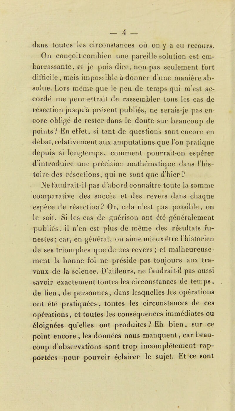 dans toulcs les circonstances où on y a eu recours. On conçoit combien une pareille solution est em- barrassante, et je puis dire, non pas seulement fort difficile, mais impossible adonner d'une manière ab- solue. Lors même que le peu de temps qui m'est ac- cordé me permettrait de rassembler lotis les cas de résection jusqu'à présent publiés, ne sarais-je pas en- core obligé de rester dans le doute sur beaucoup de points? En effet, si tant de questions sont encore en débat, relativement aux amputations que l'on pratique depuis si longtemps, comment pourrait-on espérer d'introduire une précision mathématique dans l'his- toire des résections, qui ne sont que d'hier ? Ne faudrait-il pas d'abord connaître toute la somme comparative des succès et des revers dans chaque espèce de résection? Or, cela n'est pas possible, on le sait. Si les cas de guérison ont été généralement publiés, il n'en est plus de même des résultats fu- nestes; car, en générai, on aime mieux être l'historien de ses triomphes que de ses revers ; et malheureuse- ment la bonne foi ne préside pas toujours aux tra - vaux de la science. D'ailleurs, ne faudrait-il pas aussi savoir exactement toutes les circonstances de temps, de lieu, de personnes, dans lesquelles les opérations ont été pratiquées , toutes les circonstances de ces opérations, et toutes les conséquences immédiates ou éloignées qu'elles ont produites? Eh bien, sur ce point encore , les données nous manquent, car beau- coup d'observations sont trop incomplètement rap- portées pour pouvoir éclairer le sujet. Et ce sont