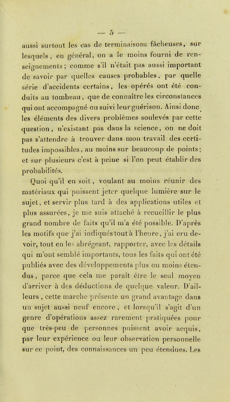 — $ — aussi surtout les cas de terminaisons fâcheuses, sur lesquels, en général, on a le moins fourni de ren- seignements; comme s'il n'était pas aussi important de savoir par quelles causes probables, par quelle série d'accidents certains, les opérés ont été con- duits au tombeau, que de connaître les circonstances qui ont accompagné ou suivi leurguérison. Ainsi donc les éléments des divers problèmes soulevés par cette question, n'existant pas dans la science, on ne doit pas s'attendre à trouver dans mon travail des certi- tudes impossibles, au moins sur beaucoup de points; et sur plusieurs c'est à peine si l'on peut établir des probabilités. Quoi qu'il en soit, voulant au moins réunir des matériaux qui puissent jeter quelque lumière sur le sujet, et servir plus tard à des applications utiles et plus assurées, je me suis attaché à recueillir le plus grand nombre de faits qu'il m'a été possible. D'après les motifs que j'ai indiqués tout à l'heure, j'ai cru de- voir, tout en les abrégeant, rapporter, avec les détails qui m'ont semblé importants, tous les faits qui ont été publiés avec des développements plus ou moins éten- dus , parce que cela me paraît être le seul moyen d'arriver à des déductions de quelque valeur. D'ail- leurs , cette marche présente un grand avantage dans un sujet aussi neuf encore , et lorsqu'il s'agit d'un genre d'opérations assez rarement pratiquées pour que très-peu de personnes puissent avoir acquis, par leur expérience ou leur observation personnelle sur ce point, des connaissances un peu étendues. Les