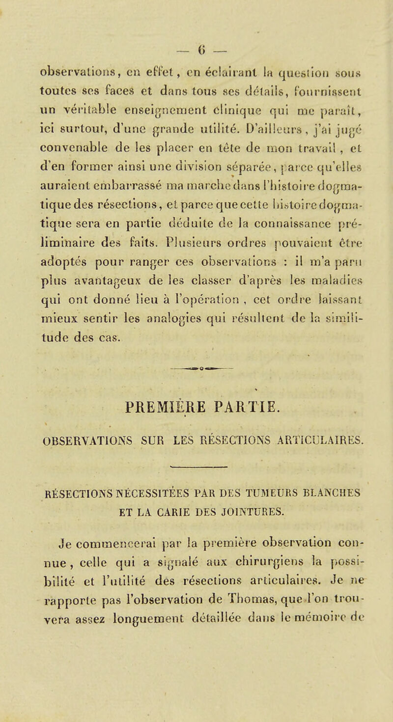 observations, en effet, en éclairant la question sous toutes ses faces et dans tous ses détails, fournissent un véritable enseignement clinique qui me paraît, ici surtout, d'une grande utilité. D'ailleurs, j'ai jugé convenable de les placer en tête de mon travail , et d'en former ainsi une division séparée, parce qu'elles auraient embarrassé ma marche dans l'histoire dogma- tique des résections, et parce que celte histoire dogma- tique sera en partie déduite de la connaissance pré- liminaire des faits. Plusieurs ordres pouvaient être adoptés pour ranger ces observations : il m'a paru plus avantageux de les classer d'après les maladies qui ont donné lieu à l'opération , cet ordre laissant mieux sentir les analogies qui résultent de la simili- tude des cas. PREMIÈRE PARTIE. OBSERVATIONS SUR LES RÉSECTIONS ARTICULAIRES. RÉSECTIONS NÉCESSITÉES PAR DES TUMEURS BLANCHES ET LA CARIE DES JOINTURES. Je commencerai par la première observation con- nue , celle qui a signalé aux chirurgiens la possi- bilité et l'utilité des résections articulaires. Je ne rapporte pas l'observation de Thomas, que l'on trou- vera assez longuement détaillée dans le mémoire de