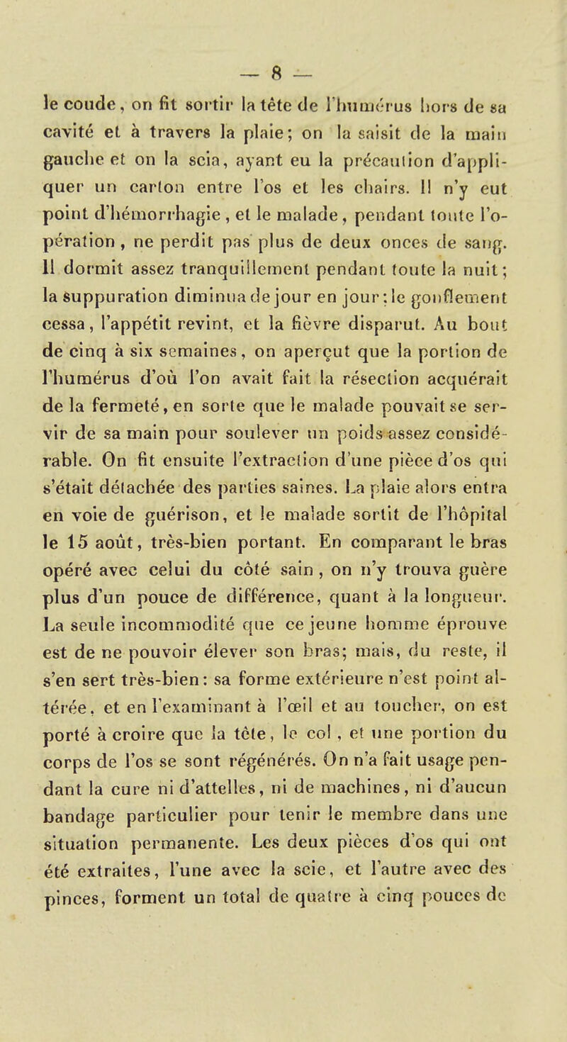 le coude, on fit sortir la tête de l'humérus hors de sa cavité et à travers la plaie; on la saisit de la main gauche et on la scia, ayant eu la précaution d'appli- quer un carton entre l'os et les chairs. 11 n'y eut point d'hémorrhagie , et le malade , pendant tonte l'o- pération , ne perdit pas plus de deux onces de sang. 11 dormit assez tranquillement pendant toute la nuit; la suppuration diminua de jour en jour :le gonflement cessa, l'appétit revint, et la fièvre disparut. Au bout de cinq à six semaines, on aperçut que la portion de l'humérus d'où l'on avait fait la résection acquérait de la fermeté, en sorte que le malade pouvait se ser- vir de sa main pour soulever un poids assez considé- rable. On fit ensuite l'extraction d une pièce d'os qui s'était détachée des parties saines. La plaie alors entra en voie de guérison, et le malade sortit de l'hôpital le 15 août, très-bien portant. En comparant le bras opéré avec celui du côté .sain , on n'y trouva guère plus d'un pouce de différence, quant à la longueur. La seule incommodité que ce jeune homme éprouve est de ne pouvoir élever son bras; mais, du reste, il s'en sert très-bien: sa forme extérieure n'est point al- térée, et en l'examinant à l'œil et au toucher, on est porté à croire que la tète, le col , et une portion du corps de l'os se sont régénérés. On n'a fait usage pen- dant la cure ni d'attelles, m de machines, ni d'aucun bandage particulier pour tenir le membre dans une situation permanente. Les deux pièces d'os qui ont été extraites, l'une avec la scie, et l'autre avec des pinces, forment un total de quatre à cinq pouces de