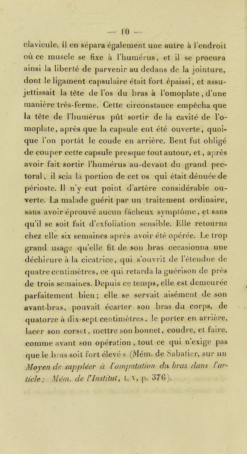 clavicule. Il en sépara également une autre à l'endroit où ce muscle se fixe à l'humérus, et il se procura ainsi la liberté de parvenir au dedans de la jointure, dont le ligament capsulaire était fort épaissi, et assu- jettissait la tête de l'os du bras à l'omoplate, d'une manière très-ferme. Cette circonstance empêcha que la tête de l'humérus pût sortir de la cavité de l'o- moplate, après que la capsule eut été ouverte, quoi- que l'on portât le coude en arrière. Bent fut obligé de couper cette capsule presque tout autour, et, après avoir fait sortir l'humérus au-devant du grand pec- toral, il scia la portion de cet os qui était dénuée de périoste. Il n'y eut point d'artère considérable ou- verte. La malade guérit par un traitement ordinaire, sans avoir éprouvé aucun fâcheux symptôme, et sans qu'il se soit fait d'exfoliation sensible. Elle retourna chez elle six semaines après avoir été opérée. Le trop grand usage qu'elle fit de son bras occasionna une déchirure à la cicatrice, qui s'ouvrit de l'étendue de quatre centimètres, ce qui relarda la guérison de près de trois semaines. Depuis ce temps, elle est demeurée parfaitement bien ; elle se servait aisément de son avant-bras, pouvait écarter son bras du corps, de quatorze à dix-sept centimètres. le porter en arrière, lacer son corset, mettre son bonnet, coudre, et faire, comme avant son opération , tout ce qui n'exige pas que le bras soit fort élevé » (Mém. de Sabatier, sur un Moyen de suppléer à l'amputation du bras dans f ar- ticle ; Mém. de /'Institut, l. Y, p. 376).