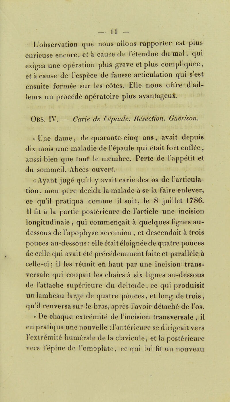 L'observation que nous allons rapporter est plus curieuse encore, et à cause àe l'étendue du mal, qui exigea une opération plus grave et plus compliquée, et à cause de l'espèce de fausse articulation qui s'est ensuite formée sur les côtes. Elle nous offre d'ail- leurs un procédé opératoire plus avantageux. OBS. IV. — Carie de Vépaule. Résection. Guérison. « Une dame, de quarante-cinq ans, avait depuis dix mois une maladie de l'épaule qui était fort enflée, aussi bien que tout le membre. Perte de l'appétit et du sommeil. Abcès ouvert. «Ayant jugé qu'il y avait carie des os de l'articula- tion , mon père décida la malade à se la faire enlever, ce qu'il pratiqua comme il suit, le 8 juillet 1786. 11 fit à la partie postérieure de l'article une incision longitudinale , qui commençait à quelques lignes au- dessous de l'apophyse acromion , et descendait à trois pouces au-dessous : elle était éloignée de quatre pouces de celle qui avait été précédemment faite et parallèle à celle-ci; il les réunit en haut par une incision trans- versale qui coupait les chairs à six lignes au-dessous de l'attache supérieure du deltoïde, ce qui produisit un lambeau large de quatre pouces, et long de trois, qu'il renversa sur le bras, après l avoir détaché de l'os. « De chaque extrémité de l'incision transversale , il en pratiqua une nouvelle : l'antérieure se dirigeait vers l'extrémité numérale de la clavicule, et la postérieure vers l'épine de l'omoplate, ce qui lui fit un nouveau