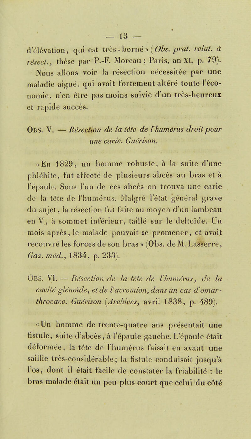 d'élévation, qui est très-borné» (Obs. prat. relut, à résect., thèse par P.-F. Moreau ; Paris, an XI, p. 79). Nous allons voir la résection nécessitée par une maladie aiguë, qui avait fortement altéré toute l'éco- nomie, n'en être pas moins suivie d'un très-heureux et rapide succès. ObS. V. — Résection de la tète de l'humérus droit pour une carie. Guérison. «En 1829, un homme robuste, à la suite d'une phlébite, fut affecté de plusieurs abcès au bras et à l'épaule. Sons l'un de ces abcès on trouva une carie de la tète de l'humérus. Malgré l'état général grave du sujet, la résection fut faite au moyen d'un lambeau en V, à sommet inférieur, taillé sur le deltoïde. Un mois après, le malade pouvait se promener, et avait recouvré les forces de son bras » (Obs. de M. Lasserre, Gaz. méd., 1834, p. 233). Obs. VI. — Résection de la tête de l'humérus, de la cavité glénoïde, et de iacrornion, dans un cas d'omar- throcace. Guérison [Archives, avril 1838, p. 489). «Un homme de trente-quatre ans présentait une fistule, suite d'abcès, à l'épaule gauche. L'épaule était déformée, la tête de l'humérus faisait en avant une saillie très-considérable; la fistule conduisait jusqu'à l'os, dont il était facile de constater la friabilité : le bras malade était un peu plus court que celui du côté